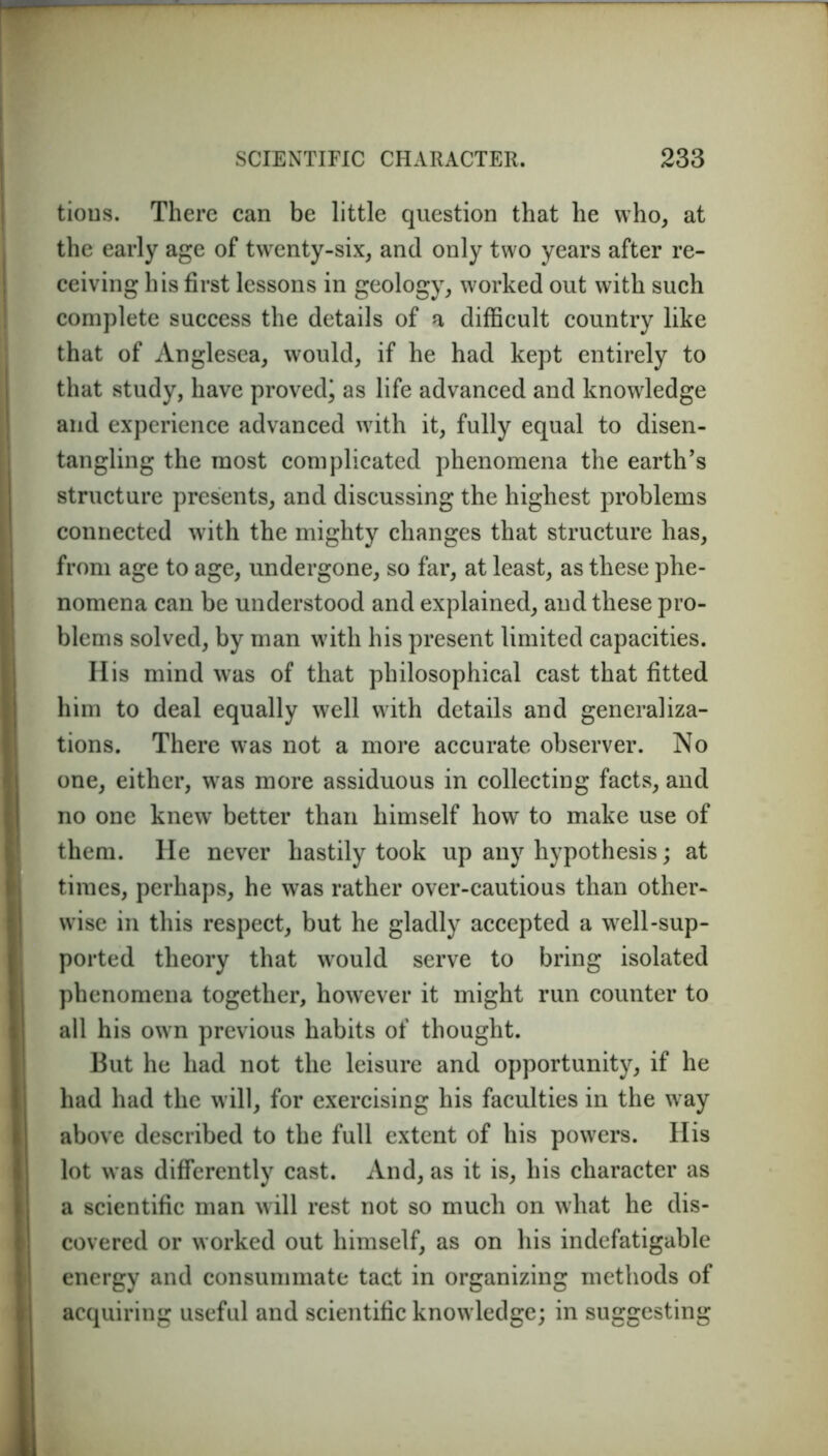 tious. There can be little question that he who, at the early age of twenty-six, and only two years after re- ceiving his first lessons in geology, worked out with such complete success the details of a difficult country like that of Anglesea, would, if he had kept entirely to that study, have proved^ as life advanced and knowledge and experience advanced with it, fully equal to disen- tangling the most complicated phenomena the earth’s structure presents, and discussing the highest problems connected with the mighty changes that structure has, from age to age, undergone, so far, at least, as these phe- nomena can be understood and explained, and these pro- blems solved, by man with his present limited capacities. His mind was of that philosophical cast that fitted him to deal equally well with details and generaliza- tions. There was not a more accurate observer. No one, either, was more assiduous in collecting facts, and no one knew better than himself how to make use of them. He never hastily took up any hypothesis; at times, perhaps, he was rather over-cautious than other- wise in this respect, but he gladly accepted a well-sup- ported theory that would serve to bring isolated phenomena together, however it might run counter to all his own previous habits of thought. But he had not the leisure and opportunity, if he had had the will, for exercising his faculties in the w ay above described to the full extent of his powers. His lot was differently cast. And, as it is, his character as a scientific man will rest not so much on what he dis- covered or worked out himself, as on his indefatigable energy and consummate tact in organizing methods of acquiring useful and scientific know ledge; in suggesting