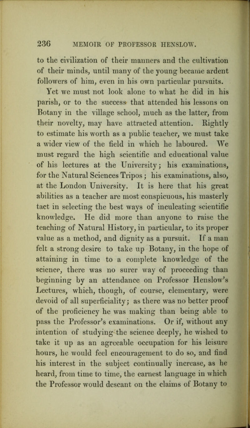 to the civilization of their maimers and the cultivation of their minds, until many of the young became ardent followers of him, even in his own particular pursuits. Yet we must not look alone to what he did in his parish, or to the success that attended his lessons on Botany in the village school, much as the latter, from their novelty, may have attracted attention. Rightly to estimate his worth as a public teacher, we must take a wider view of the field in which he laboured. We must regard the high scientific and educational value of his lectures at the University; his examinations, for the Natural Sciences Tripos; his examinations, also, at the London University. It is here that his great abilities as a teacher are most conspicuous, his masterly tact in selecting the best ways of inculcating scientific knowledge. He did more than anyone to raise the teaching of Natural History, in particular, to its proper value as a method, and dignity as a pursuit. If a man felt a strong desire to take up Botany, in the hope of attaining in time to a complete knowledge of the science, there was no surer way of proceeding than beginning by an attendance on Professor Henslow's Lectures, which, though, of course, elementary, were devoid of all superficiality; as there was no better proof of the proficiency he was making than being able to pass the Professor's examinations. Or if, without any intention of studying the science deeply, he wished to take it up as an agreeable occupation for his leisure hours, he would feel encouragement to do so, and find his interest in the subject continually increase, as he heard, from time to time, the earnest language in which the Professor would descant on the claims of Botany to