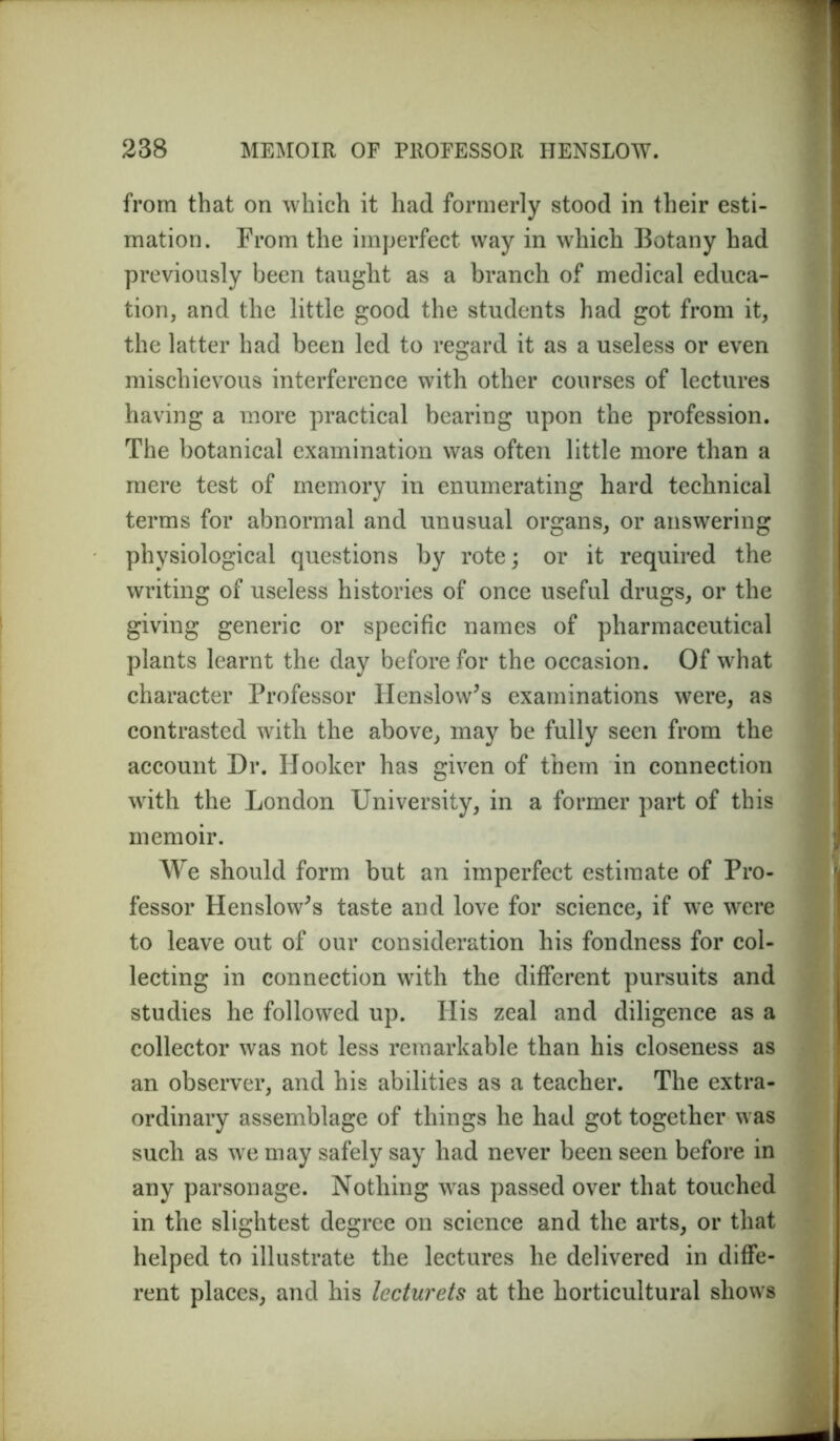 from that on which it had formerly stood in their esti- mation. From the imperfect way in which Botany had previously been taught as a branch of medical educa- tion, and the little good the students had got from it, the latter had been led to regard it as a useless or even mischievous interference with other courses of lectures having a more practical bearing upon the profession. The botanical examination was often little more than a mere test of memory in enumerating hard technical terms for abnormal and unusual organs, or answering physiological questions by rote; or it required the writing of useless histories of once useful drugs, or the giving generic or specific names of pharmaceutical plants learnt the day before for the occasion. Of what character Professor Henslow’s examinations were, as contrasted with the above, may be fully seen from the account Dr. Hooker has given of them in connection with the London University, in a former part of this memoir. We should form but an imperfect estimate of Pro- fessor Henslow^s taste and love for science, if we were to leave out of our consideration his fondness for col- lecting in connection with the different pursuits and studies he followed up. His zeal and diligence as a collector was not less remarkable than his closeness as an observer, and his abilities as a teacher. The extra- ordinary assemblage of things he had got together was such as we may safely say had never been seen before in any parsonage. Nothing was passed over that touched in the slightest degree on science and the arts, or that helped to illustrate the lectures he delivered in diffe- rent places, and his lecturets at the horticultural shows