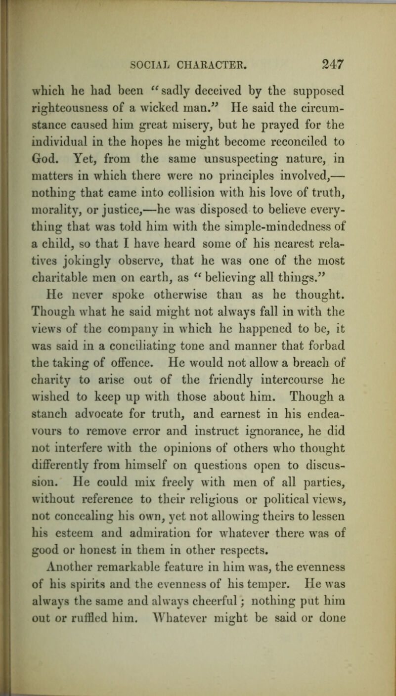 which he had been “ sadly deceived by the supposed righteousness of a wicked man.” He said the circum- stance caused him great misery, but he prayed for the individual in the hopes he might become reconciled to God. Yet, from the same unsuspecting nature, in matters in which there were no principles involved,— nothing that came into collision with his love of truth, morality, or justice,—he was disposed to believe every- thing that was told him with the simple-mindedness of a child, so that I have heard some of his nearest rela- tives jokingly observe, that he was one of the most charitable men on earth, as “ believing all things.” He never spoke otherwise than as he thought. Though what he said might not always fall in with the views of the company in which he happened to be, it was said in a conciliating tone and manner that forbad the taking of offence. He would not allow a breach of charity to arise out of the friendly intercourse he wished to keep up with those about him. Though a stanch advocate for truth, and earnest in his endea- vours to remove error and instruct ignorance, he did not interfere with the opinions of others who thought differently from himself on questions open to discus- sion. He could mix freely with men of all parties, without reference to their religious or political views, not concealing his own, yet not allowing theirs to lessen his esteem and admiration for whatever there was of good or honest in them in other respects. Another remarkable feature in him was, the evenness of his spirits and the evenness of his temper. He was always the same and always cheerful; nothing put him out or ruffled him. Whatever might be said or done