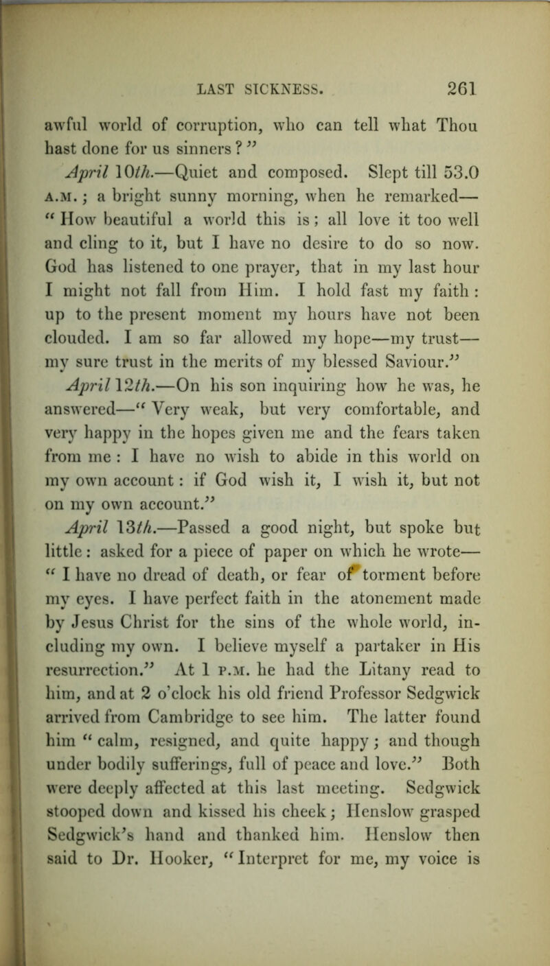 awful world of corruption, who can tell what Thou hast done for us sinners ? ” April 10th.—Quiet and composed. Slept till 53.0 a.m. ; a bright sunny morning, when he remarked— “ How beautiful a world this is; all love it too well and cling to it, but I have no desire to do so now. God has listened to one prayer, that in my last hour I might not fall from Him. I hold fast my faith : up to the present moment my hours have not been clouded. I am so far allowed my hope—my trust— my sure trust in the merits of my blessed Saviour.” April 12/A.—On his son inquiring how he was, he answered—“ Very weak, but very comfortable, and very happy in the hopes given me and the fears taken from me : I have no wish to abide in this world on my own account: if God wish it, I wish it, but not on my own account.” April 13th.—Passed a good night, but spoke but little: asked for a piece of paper on which he wrote— “ I have no dread of death, or fear of torment before my eyes. I have perfect faith in the atonement made by Jesus Christ for the sins of the whole world, in- cluding my own. I believe myself a partaker in His resurrection.” At 1 p.m. he had the Litany read to him, and at 2 o’clock his old friend Professor Sedgwick arrived from Cambridge to see him. The latter found him “ calm, resigned, and quite happy; and though under bodily sufferings, full of peace and love.” Both were deeply affected at this last meeting. Sedgwick stooped down and kissed his cheek; Henslow grasped Sedgwick's hand and thanked him. Henslow then said to Dr. Hooker, “ Interpret for me, my voice is