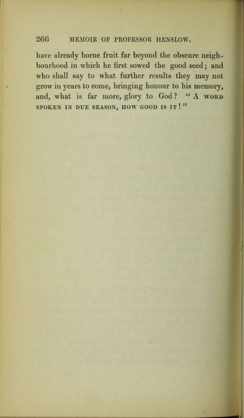 have already borne fruit far beyond the obscure neigh- bourhood in which he first sowed the good seed; and who shall say to what further results they may not grow in years to come, bringing honour to his memory, and, what is far more, glory to God ? “ A word SPOKEN IN DUE SEASON, HOW GOOD IS IT ! ”