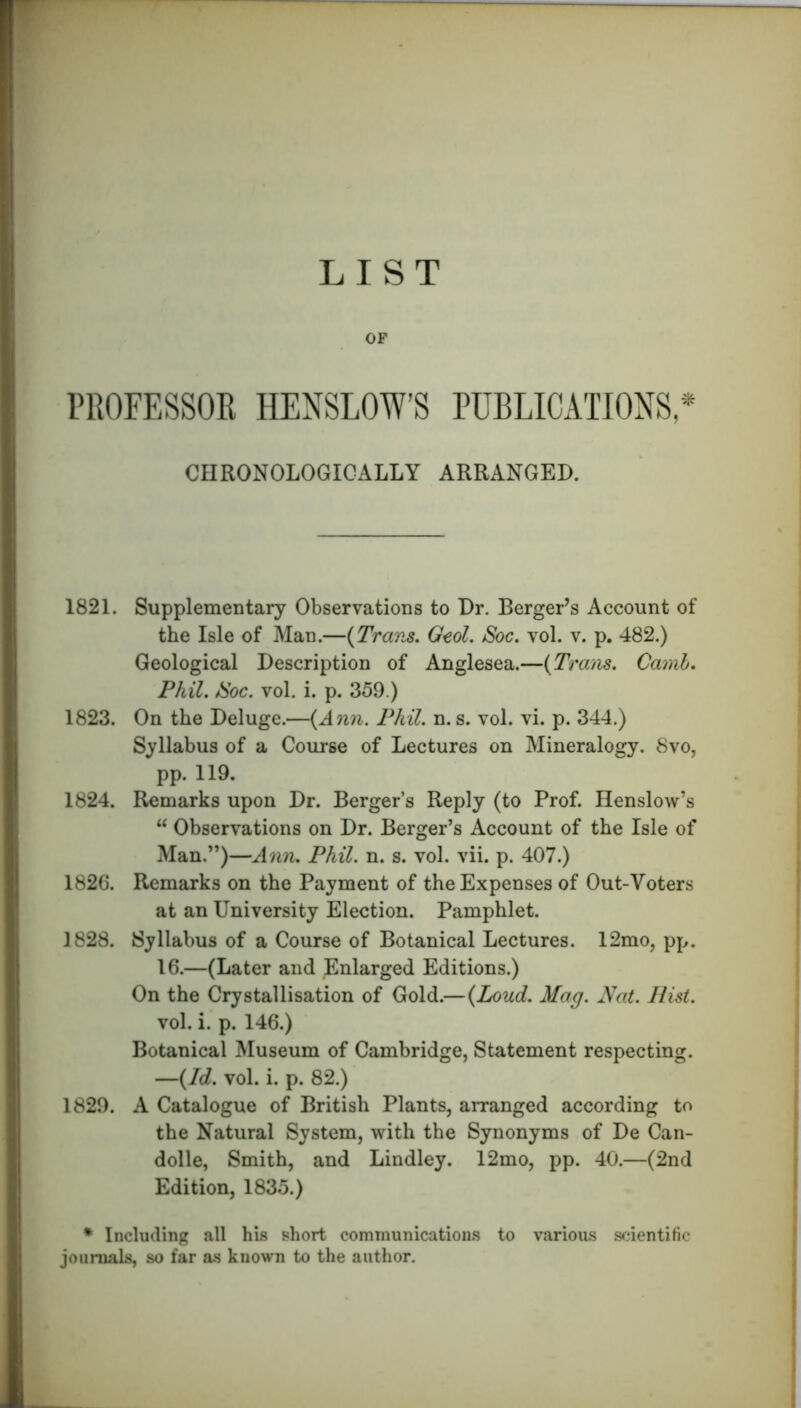 LIST OF PROFESSOR HENSLOW’S PUBLICATIONS,'54 CHRONOLOGICALLY ARRANGED. 1821. Supplementary Observations to Dr. Berger’s Account of the Isle of Man.—{Trans. Gcol. Soc. vol. v. p. 482.) Geological Description of Anglesea.—{Trans. Camb. Phil. /Soc. vol. i. p. 359.) 1823. On the Deluge.—{Ann. Phil. n. s. vol. vi. p. 344.) Syllabus of a Course of Lectures on Mineralogy. 8vo, pp. 119. 1824. Remarks upon Dr. Berger’s Reply (to Prof. Henslow’s “ Observations on Dr. Berger’s Account of the Isle of Man.”)—Ann. Phil. n. s. vol. vii. p. 407.) 1826. Remarks on the Payment of the Expenses of Out-Voters at an University Election. Pamphlet. 1828. Syllabus of a Course of Botanical Lectures. 12mo, pp. 16.—(Later and Enlarged Editions.) On the Crystallisation of Gold.—{Loud. Mag. A/at. Hist. vol. i. p. 146.) Botanical Museum of Cambridge, Statement respecting. —{Id. vol. i. p. 82.) 1829. A Catalogue of British Plants, arranged according to the Natural System, with the Synonyms of De Can- dolle, Smith, and Lindley. 12mo, pp. 40.—(2nd Edition, 1835.) * Including all his short communications to various scientific journals, so far as known to the author.