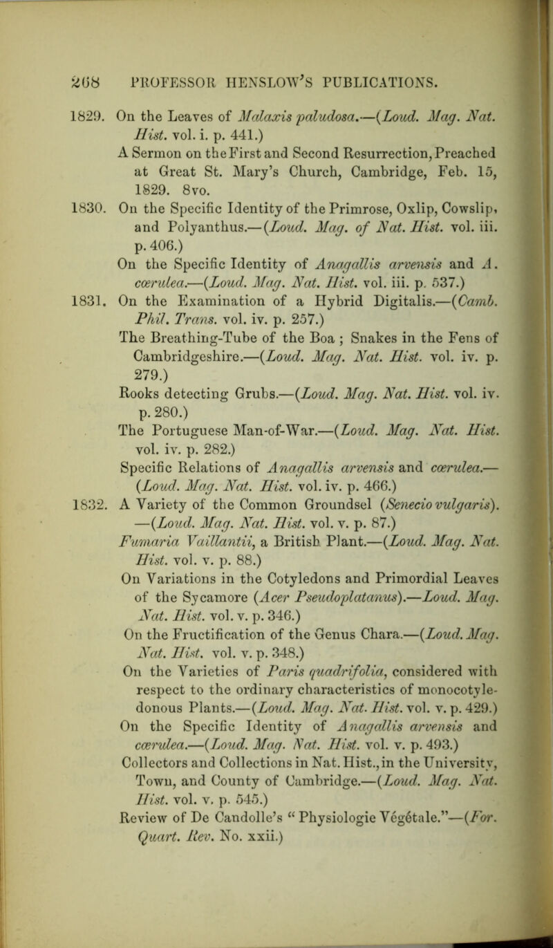 1829. On the Leaves of Malaxis paludosa.—{Loud. Mag. Nat. Hist. vol. i. p. 441.) A Sermon on the First and Second Resurrection, Preached at Great St. Mary’s Church, Cambridge, Feb. 15, 1829. 8vo. 1830. On the Specific Identity of the Primrose, Oxlip, Cowslip, and Polyanthus.— {Loud. Mag. of Nat. Hist. vol. iii. p. 406.) On the Specific Identity of Anagallis arvensis and A. coerulea.—{Loud. Mag. Nat. Hist. vol. iii. p. 537.) 1831. On the Examination of a Hybrid Digitalis.—{Camb. Phil. Trans, vol. iv. p. 257.) The Breathing-Tube of the Boa ; Snakes in the Fens of Cambridgeshire.—{Loud. Mag. Nat. Hist. vol. iv. p. 279.) Rooks detecting Grubs.—{Loud. Mag. Nat. Hist. vol. iv. p. 280.) The Portuguese Man-of-War.—{Loud. Mag. Nat. Hist. vol. iv. p. 282.) Specific Relations of Anagallis arvensis and coerulea.— {Loud. Mag. Nat. Hist. vol. iv. p. 466.) 1832. A Variety of the Common Groundsel {Senecio vulgaris). —{Loud. Mag. Nat. Hist. vol. v. p. 87.) Fumaria Vaillantii, a British Plant.—{Loud. Mag. Nat. Hist. vol. v. p. 88.) On Variations in the Cotyledons and Primordial Leaves of the Sycamore {Acer Pseudoplatanus).—Loud. Mag. Nat. Hist. vol. v. p. 346.) On the Fructification of the Genus Chara.—{Loud. Mag. Nat. Hist. vol. v. p. 348.) On the Varieties of Paris quadrifolia, considered with respect to the ordinary characteristics of monocotyle- donous Plants.—{Loud. Mag. Nat. Hist. vol. v. p. 429.) On the Specific Identity of Anagallis arvensis and coerulea.—{Loud. Mag. Nat. Hist. vol. v. p. 493.) Collectors and Collections in Nat. Hist.,in the University, Town, and County of Cambridge.—{Loud. Mag. Nat. Hist. vol. v. p. 545.) Review of De Candolle’s “ Physiologie VegStale.”—{For. Quart. Rev. No. xxii.)