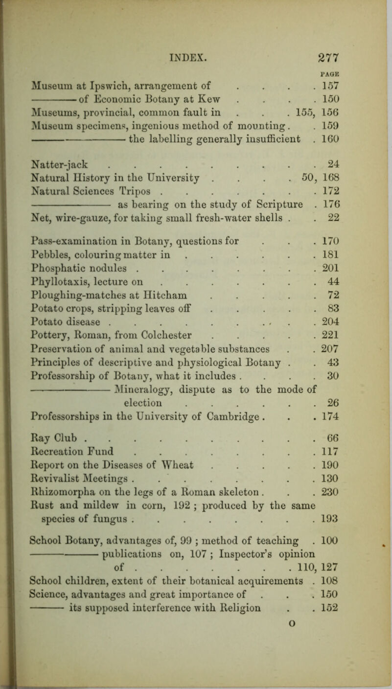 PAGE Museum at Ipswich, arrangement of . .157 -of Economic Botany at Kew .... 150 Museums, provincial, common fault in 155, 156 Museum specimens, ingenious method of mounting. . 159 the labelling generally insufficient . 160 Natter-jack 24 Natural History in the University . . 50, 168 Natural Sciences Tripos ....... 172 as bearing on the study of Scripture . 176 Net, wire-gauze, for taking small fresh-water shells . . 22 Pass-examination in Botany, questions for . .170 Pebbles, colouring matter in ..... 181 Phosphatic nodules ........ 201 Phyllotaxis, lecture on 44 Ploughing-matches at Hitcham . .72 Potato crops, stripping leaves off . . .83 Potato disease . . ... . 204 Pottery, Roman, from Colchester 221 Preservation of animal and vegetable substances . . 207 Principles of descriptive and physiological Botany . . 43 Professorship of Botany, what it includes . . 30 Mineralogy, dispute as to the mode of election ...... 26 Professorships in the University of Cambridge . . .174 Ray Club 66 Recreation Fund 117 Report on the Diseases of Wheat ..... 190 Revivalist Meetings . 130 Rhizomorpha on the legs of a Roman skeleton . . . 230 Rust and mildew in corn, 192 ; produced by the same species of fungus ........ 193 School Botany, advantages of, 99 ; method of teaching . 100 publications on, 107 ; Inspector’s opinion of 110, 127 School children, extent of their botanical acquirements . 108 Science, advantages and great importance of . . 150 its supposed interference with Religion . . 152 o