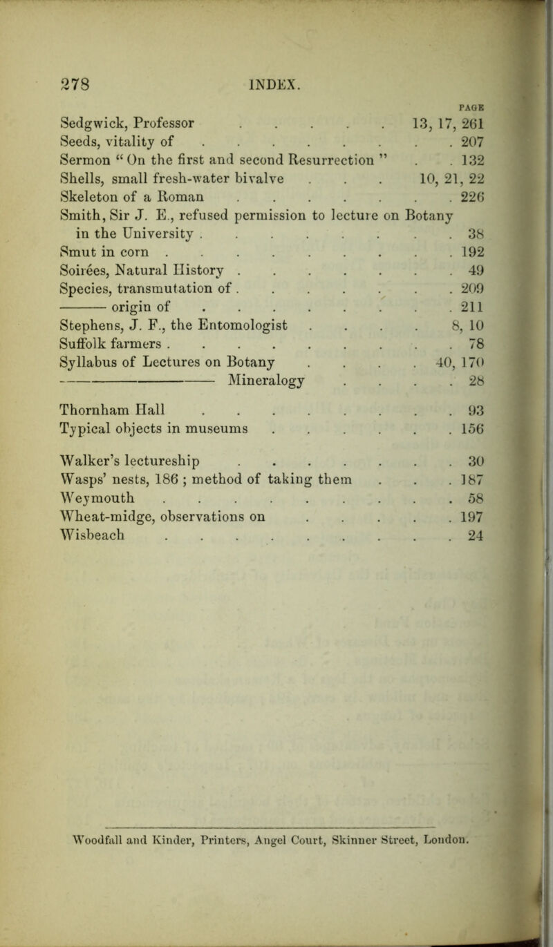 PAGE Sedgwick, Professor 13, 17, 261 Seeds, vitality of ..... . 207 Sermon “ On the first and second Resurrection ” . 132 Shells, small fresh-water bivalve 10, 21, 22 Skeleton of a Roman ..... . 226 Smith, Sir J. E., refused permission to lecture on Botany in the University ...... . 38 Smut in corn ....... . 192 Soirees, Natural History . 49 Species, transmutation of . . 209 origin of . 211 Stephens, J. F., the Entomologist 8, 10 Suffolk farmers . 78 Syllabus of Lectures on Botany . 40, 170 Mineralogy . 28 Thornham Hall ...... . 93 Typical objects in museums .... . 156 Walker’s lectureship . 30 Wasps’ nests, 186 ; method of taking them . 187 Weymouth . . 58 Wheat-midge, observations on ... . 197 Wisbeach ....... . 24 Woodfall and Kinder, Printers, Angel Court, Skinner Street, London.