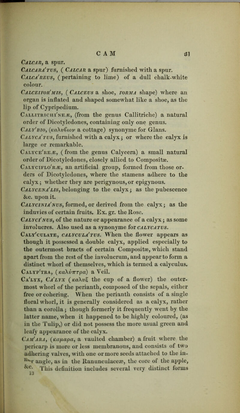 CAM ^1 Calcar, a spur. Calcara'tus, ( Calcar a spur) furnished with a spur. Calca'reus, (pertaining to lime) of a dull chalk-white colour. Calceifor'mis, ( Calceus a shoe, forma shape) where an organ is inflated and shaped somewhat like a shoe, as the lip of Cypripedium. Callttrtchi'ne^, (from the genus Callitriche) a natural order of Dicotyledones, containing only one genus. Caly'bio, {KaXvtwv a cottage) synonyme for Gians. Calyca'tus, furnished with a calyx; or where the calyx is large or remarkable. Calyce're^, ( from the genus Calycera) a small natural order of Dicotyledones, closely allied to Compositae. Calyctflo'r^, an artificial group, formed from those or- ders of Dicotyledones, where the stamens adhere to the calyx; whether they are perigynous, or epigynous. belonging to the calyx; as the pubescence &c. upon it. formed, or derived from the calyx; as the induvies of certain fruits. Ex. gr. the Rose. Calyci'nus, of the nature or apj^earance of a calyx; as some involucres. Also used as a synonyme ioxcalycatvs. Caly'culate, calycula'tus. When the flower appears as though it possessed a double calyx, applied especially to the outermost bracts of certain Compositse, which stand apart from the rest of the involucrum, and appear to form a distinct whorl of themselves, which is termed a caiyculus, Calyp'tra, {KaXvTTTpa) a Veil. Ca'lyx, Ca'lyx (kuXv^ the cup of a flower) the outer- most whorl of the perianth, composed of the sepals, either free or cohering. When the perianth consists of a single floral whorl, it is generally considered as a calyx, rather than a corolla; though formerly it frequently went by the latter name, when it happened to be highly coloured, (as in the Tulip,) or did not possess the more usual green and leafy appearance of the calyx. Cam'ara, (Kufiapa, a vaulted chamber) a fruit where the pericarp is more or less membranous, and consists of two adhering valves, with one or more seeds attached to the in- ^'^r angle, as in the Ranunculaceae, the core of the apple, This definition includes several very distinct forms 13