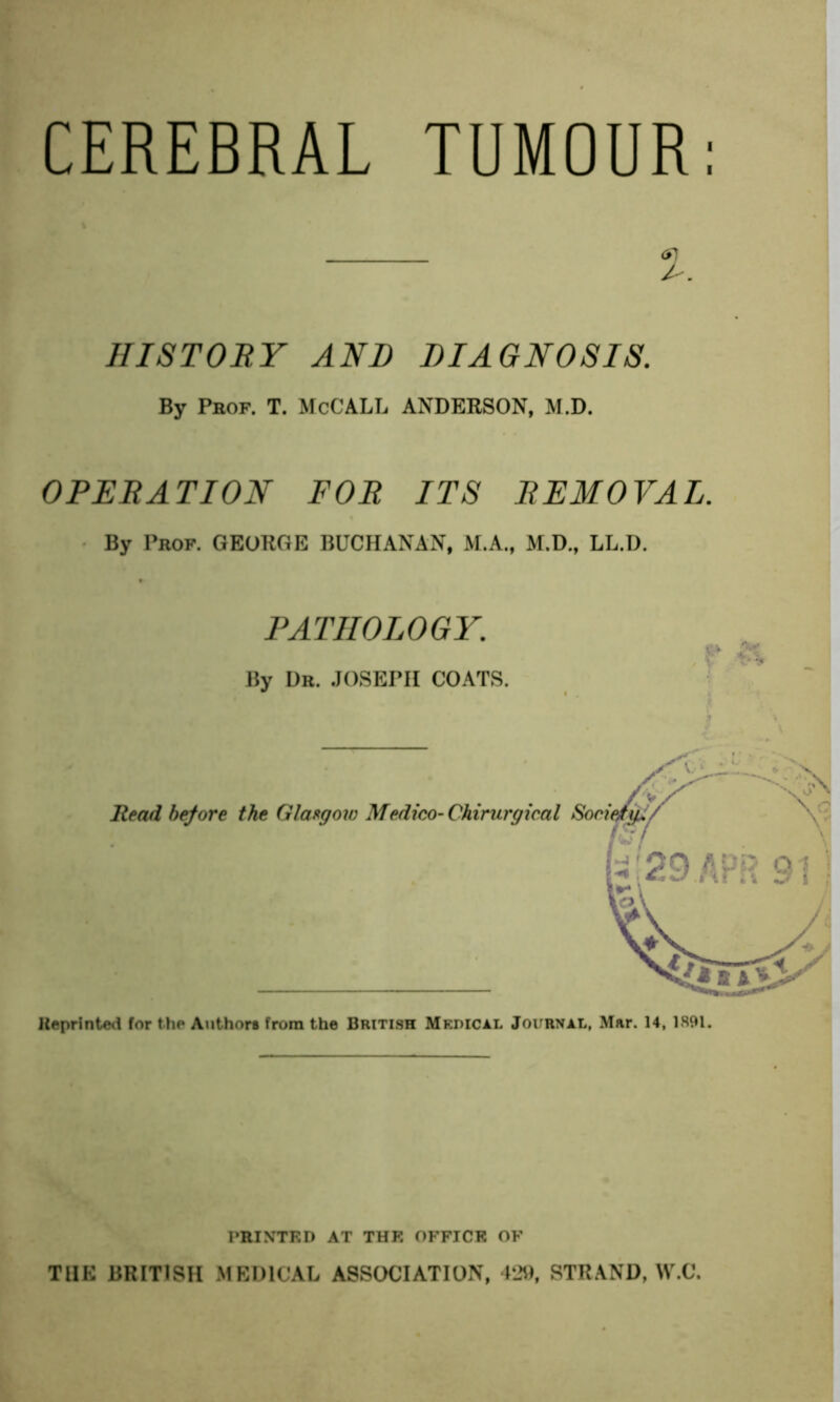 CEREBRAL TUMOUR HISTORY AND DIAGNOSIS. By Pbof. T. McCALL ANDERSON, M.D. OPERATION FOR ITS REMOVAL. By Prof. GEORGE BUCHANAN, M.A., M.D., LL.D. PATHOLOGY. By Dr. JOSEPH COATS. Heprinted for the Authors from the British Medical Journal, Mar. 14, 1891. PRINTED AT THK OFFICE OF THE BRITISH MEDICAL ASSOCIATION, 4J9, STRAND, W.C.