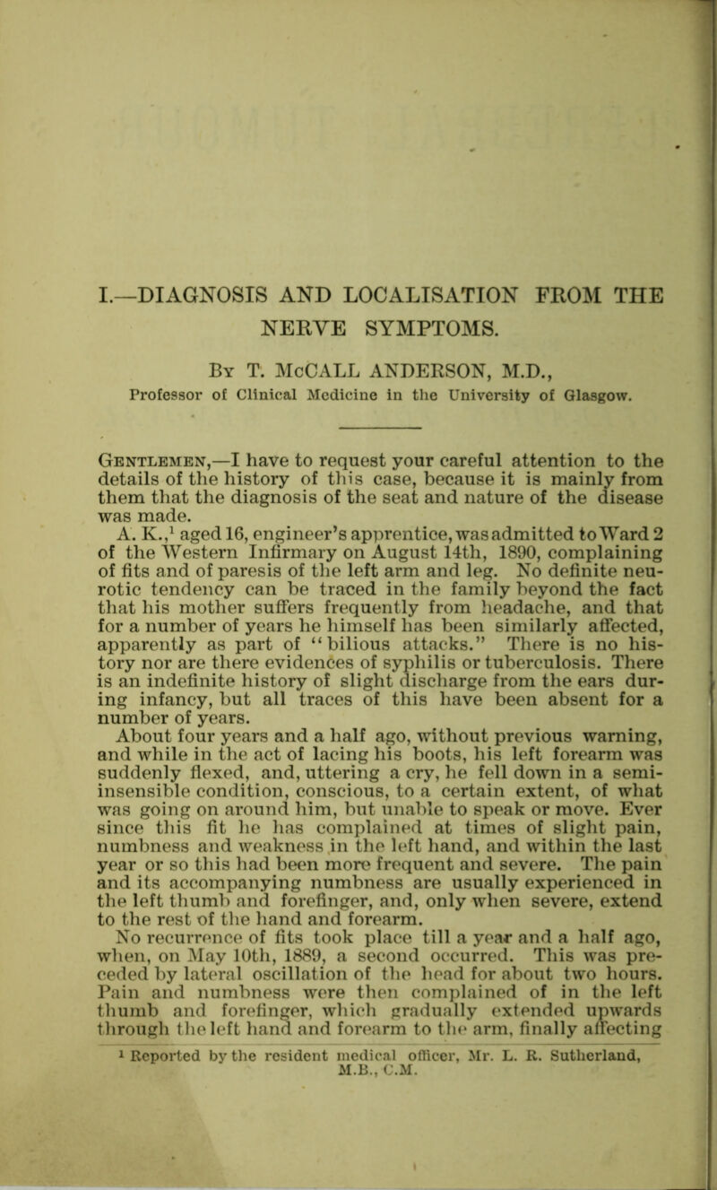 I.—DIAGNOSIS AND LOCALISATION FROM THE NERVE SYMPTOMS. By T. McCALL ANDERSON, M.D., Professor of Clinical Medicine in the University of Glasgow. Gentlemen,—I have to request your careful attention to the details of the history of this case, because it is mainly from them that the diagnosis of the seat and nature of the disease was made. A. K.,^ aged 16, engineer’s apprentice, was admitted to Ward 2 of the Western Infirmary on August 14th, 1890, complaining of fits and of paresis of the left arm and leg. No definite neu- rotic tendency can be traced in the family beyond the fact that his mother suffers frequently from lieadache, and that for a number of years he himself has been similarly affected, apparently as part of ^‘bilious attacks.” There is no his- tory nor are there evidences of syphilis or tuberculosis. There is an indefinite history of slight discharge from the ears dur- ing infancy, but all traces of this have been absent for a number of years. About four years and a half ago, without previous warning, and while in the act of lacing his boots, his left forearm was suddenly fiexed, and, uttering a cry, he fell down in a semi- insensible condition, conscious, to a certain extent, of what was going on around him, but unable to speak or move. Ever since this fit he has complained at times of slight pain, numbness and weakness in the left hand, and within the last year or so this had been more frequent and severe. The pain and its accompanying numbness are usually experienced in the left thumb and forefinger, and, only when severe, extend to the rest of the liand and forearm. No recurrence of fits took place till a year and a half ago, when, on May 10th, 1889, a second occurred. This was pre- ceded by lateral oscillation of the head for about two hours. Pain and numbness were then complained of in the left thumb and forefinger, which gradually extended upwards through the left hand and forearm to the arm, finally affecting 1 Reported by the resident medical officer, Mr. L. R. Sutherland, M.B., C.M.