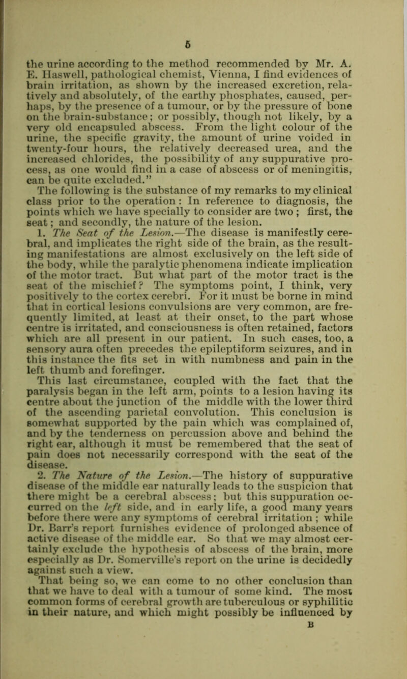 6 the urine according to the metliod recommended by Mr. A. E. Ilaswell, pathological chemist, Vienna, I find evidences of brain irritation, as shown by the increased excretion, rela- tively and absolutely, of the earthy phosphates, caused, per- haps, by the presence of a tumour, or by the pressure of bone on the brain-substance; or possibly, though not likely, by a very old encapsuled abscess. From the light colour of the urine, the specific gravity, the amount of urine voided in twenty-four hours, the relatively decreased urea, and the increased chlorides, the possibility of any suppurative pro- cess, as one would find in a case of abscess or of meningitis, can be quite excluded.” The following is the substance of my remarks to my clinical class prior to the operation: In reference to diagnosis, the points which we have specially to consider are two ; first, the seat; and secondly, the nature of the lesion. 1. The Seat of the Lesion.—The disease is manifestly cere- bral, and implicates the right side of the brain, as the result- ing manifestations are almost exclusively on the left side of the body, wdiile the paralytic phenomena indicate implication of the motor tract. But what part of the motor tract is the seat of the mischief ? The symptoms point, I think, very positively to the cortex cerebri. For it must be borne in mind that in cortical lesions convulsions are very common, are fre- quently limited, at least at their onset, to the part whose centre is irritated, and consciousness is often retained, factors which are all present in our patient. In such cases, too, a sensory aura often precedes the epileptiform seizures, and in this instance the fits set in with numbness and pain in the left thumb and forefinger. This last circumstance, coupled with the fact that the paralysis began in the left arm, points to a lesion having its centre about the junction of the middle with the lower tnird of the ascending parietal convolution. This conclusion is somewhat supported by the pain which was complained of, and by the tenderness on percussion above and behind the right ear, although it must be remembered that the seat of pain does not necessarily correspond with the seat of the disease. 2. The Nature of the Lesion.—The history of suppurative disease of the middle ear naturally leads to the suspicion that there might be a cerebral abscess; but this suppuration oc- curred on the left side, and in early life, a good many years before there were any symptoms of cerebral irritation ; while Dr. Barr’s report furnishes evidence of prolonged absence of active disease of the middle ear. So that we may almost cer- tainly exclude the hypothesis of abscess of the brain, more especially as Dr. Somerville’s report on the urine is decidedly against such a view. That being so, we can come to no other conclusion than that we have to deal with a tumour of some kind. The mosi common forms of cerebral growth are tuberculous or syphilitic in their nature, and which might possibly be influenced by B