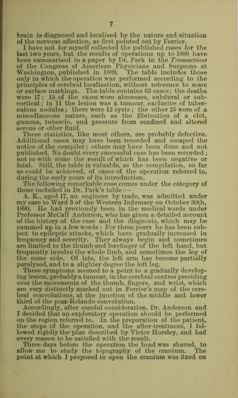 brain is diagnosed and localised by the nature and situation of the nervous affection, as first pointed out by Ferrier. I have not for myself collected the published cases for the last two years, but the results of operations up to 1888 have been summarised in a paper by Dr. Park in the Transactions of the Congress of American Physicians and Surgeons at Washington, published in 1889. The table includes those only in which the operation was performed according to the principles of cerebral localisation, without reference to scars or surface markings. The table contains 63 cases; the deaths were 17; 15 of the cases were abscesses, subdural or sub- cortical ; in 11 the lesion was a tumour, exclusive of tuber- culous nodules ; there were 12 cysts ; the other 25 were of a miscellaneous nature, such as the fibrination of a clot, gumma, tubercle, and pressure from confined and altered serous or other fiuid. These statistics, like most others, are probably defective. Additional cases may have been recorded and escaped the notice of the compiler; others may have been done and not published. No doubt every successful case has been recorded ; not so with some tlie result of which has been negative or fatal. Still, the table is valuable, as the compilation, so far as could be achieved, of cases of the operation referred to, during the early years of its introduction. The following remarkable case comes under the category of those included in Dr, Park’s table :— A. K., aged 17, an engineer by trade, was admitted under my care to Ward 3 of the Western Infirmary on October 30th, 1890. He had previously been in the medical wards under Professor McCall Anderson, who has given a detailed account of the history of the case and the diagnosis, which may be summed up in a few words : For three years he has been sub- ject to epileptic attacks, which have gradually increased in frequency and severity. They always begin and sometimes are limited to the thumb and forefinger of the left hand, but frequently involve the whole limb, and sometimes the leg of the same side. Of late, tlie left arm has become partially paralysed, and to a slighter degree the left leg. The^e symptoms seemed to a point to a gradually develop- ing lesion, probably a tumour, in the cerebral centres presiding over the movements of the thumb, fingers, and wrist, which are very distinctly marked out in Ferrier’s map of the cere- bral convolutions, at the junction of the middle and lower third of the post-Kolando convolution. Accordingly, after careful consideration. Dr. Anderson and I decided that an exploratory operation should be performed on the region referred to. In tlie preparation of the patient, the steps of the operation, and the after-treatment, I fol- lowed rigidly the plan described by Victor Horsley, and had every reason to be satisfied with the result. Three days before the operation the head was shaved, to allow me to study the topography of the cranium. The point at which 1 proposed to open the cranium was fixed on