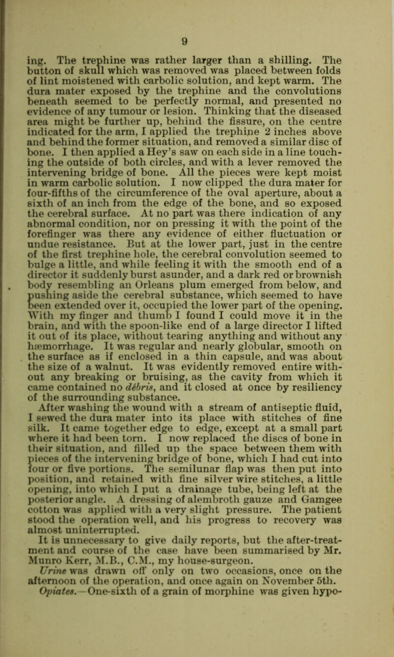 ing. The trephine was rather larger than a shilling. The button of skull which was removed was placed between folds of lint moistened with carbolic solution, and kept warm. The dura mater exposed by the trephine and the convolutions beneath seemed to be perfectly normal, and presented no evidence of any tumour or lesion. Thinking that the diseased area might be further up, behind the fissure, on the centre indicated for the arm, 1 applied the trephine 2 inches above and behind the former situation, and removed a similar disc of bone. I then applied a Hey’s saw on each side in a line touch- ing the outside of both circles, and with a lever removed the intervening bridge of bone. All the pieces were kept moist in warm carbolic solution. I now clipped the dura mater for four-fifths of the circumference of the oval aperture, about a sixth of an inch from the edge of the bone, and so exposed the cerebral surface. At no part was there indication of any abnormal condition, nor on pressing it with the point of the forefinger was there any evidence of either fiuctuation or undue resistance. But at the lower part, just in the centre of the first trephine hole, the cerebral convolution seemed to bulge a little, and while feeling it with the smooth end of a director it suddenly burst asunder, and a dark red or brownish bodv resembling an Orleans plum emerged from below, and pusning aside the cerebral suostance, which seemed to have been extended over it, occupied the lower part of the opening. With my finger and thumb I found I could move it in the brain, and with the spoon-like end of a large director I lifted it out of its place, without tearing anything and without any haemorrhage. It was regular and nearly globular, smooth on the surface as if enclosed in a thin capsule, and was about the size of a walnut. It was evidently removed entire with- out any breaking or bruising, as the cavity from which it came contained no dihris^ and it closed at once by resiliency of the surrounding substance. After washing the wound with a stream of antiseptic fluid, I sewed the dura mater into its place with stitches of fine silk. It came together edge to edge, except at a small part where it had been tom. I now replaced the discs of bone in their situation, and filled up the space between them with pieces of the intervening briage of bone, which I had cut into four or five portions. The semilunar flap was then put into position, and retained with fine silver wire stitches, a little opening, into which I put a drainage tube, being left at the posterior angle. A dressing of alemoroth gauze and Gamgee cotton was applied with a very slight pressure. The patient stood the operation well, and his progress to recovery was almost uninterrupted. It is unnecessary to give daily reports, but the after-treat- ment and course of the case have been summarised by Mr. Munro Kerr, M.B., C.M., my house-surgeon. was drawn off only on two occasions, once on the afternoon of the operation, and once again on November 5th. - One-sixth of a grain of morphine was given hypo-