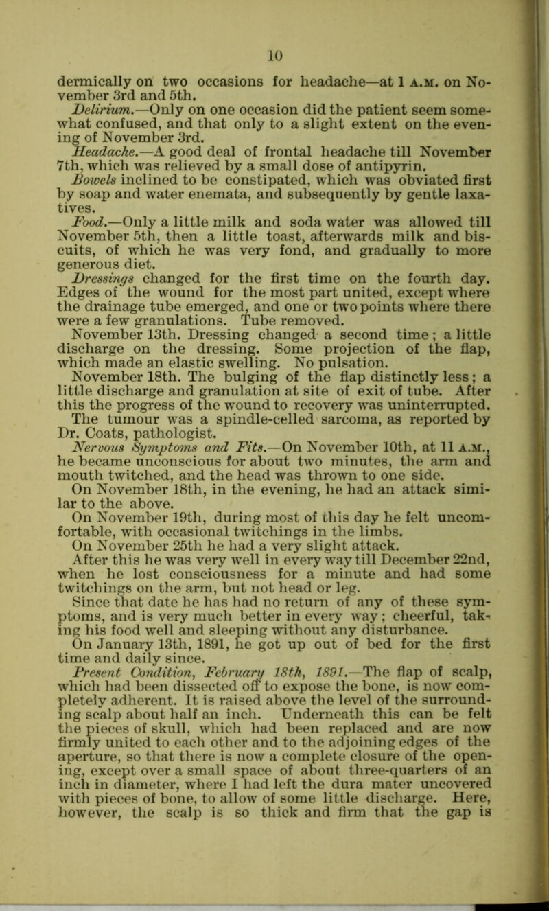 dermically on two occasions for headache—at 1 a.m. on No- vember 3rd and 5th. Delirium,—Only on one occasion did the patient seem some- what confused, and that only to a slight extent on the even- ing of November 3rd. Headache,—A good deal of frontal headache till November 7th, which was relieved by a small dose of antipyrin. Bowels inclined to be constipated, which was obviated first by soap and water enemata, and subsequently by gentle laxa- tives. Food,—Only a little milk and soda water was allowed till November 5th, then a little toast, afterwards milk and bis- cuits, of which he was very fond, and gradually to more generous diet. Dressings changed for the first time on the fourth day. Edges of the wound for the most part united, except where the drainage tube emerged, and one or two points where there were a few granulations. Tube removed. November 13th. Dressing changed a second time; a little discharge on the dressing. Some projection of the fiap, which made an elastic swelling. No pulsation. November 18th. The bulging of the flap distinctly less; a little discharge and granulation at site of exit of tube. After this the progress of the wound to recovery was uninterrupted. The tumour was a spindle-celled sarcoma, as reported by Dr. Coats, pathologist. Nervous Symptoms and Fits,—On November 10th, at 11 a.m., he became unconscious for about two minutes, the arm and mouth twitched, and the head was thrown to one side. On November 18th, in the evening, he had an attack simi- lar to the above. On November 19th, during most of this day he felt uncom- fortable, with occasional twitchings in the limbs. On November 25th he had a very slight attack. After this he was very well in every way till December 22nd, when he lost consciousness for a minute and had some twitchings on the arm, but not head or leg. Since that date he has had no return of any of these sym- ptoms, and is very much better in every way; cheerful, tak-. ing his food well and sleeping without any disturbance. On January 13th, 1891, he got up out of bed for the first time and daily since. Present Condition^ February ISth, 1891,—The flap of scalp, whicli had been dissected off* to expose the bone, is now com- pletely adherent. It is raised above the level of the surround- ing scalp about half an inch. Underneath this can be felt the pieces of skull, which had been replaced and are now firmly united to each other and to the adjoining edges of the aperture, so that there is now a complete closure of the open- ing, except over a small space of about three-quarters of an inch in diameter, where I had left the dura mater uncovered with pieces of bone, to allow of some little discharge. Here, however, the scalp is so thick and firm that tlie gap is