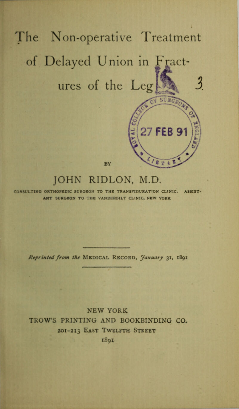 The Non-operative Treatment of Delayed Union in Fract- ures of the Legf^l* JOHN RIDLON, M.D. CONSULTING ORTHOPEDIC SURGEON TO THE TRANSFIGURATION CLINIC. ASSIST- ANT SURGEON TO THE VANDERBILT CLINIC, NEW YORK Reprinted from the MEDICAL RECORD, January 31, 1891 NEW YORK TROW’S PRINTING AND BOOKBINDING CO. 201-213 East Twelfth Street lS9X