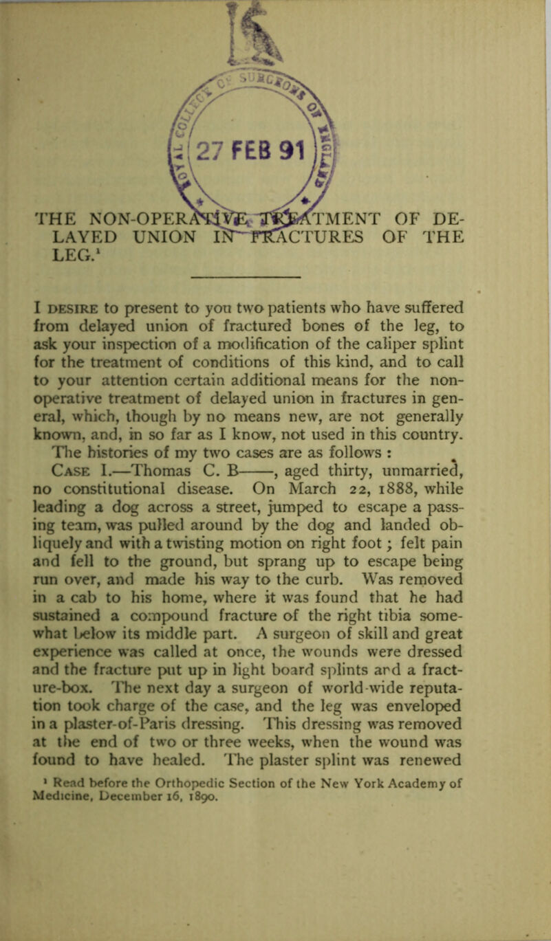 I desire to present to yon two patients who have suffered from delayed union of fractured bones of the leg, to ask your inspection of a modification of the caliper splint for the treatment of conditions of this kind, and to call to your attention certain additional means for the non- operative treatment of delayed union in fractures in gen- eral, which, though by no means new, are not generally known, and, in so far as I know, not used in this country. The histories of my two cases are as follows : Case 1.—Thomas C. B , aged thirty, unmarried, no constitutional disease. On March 22, 1888, while leading a dog across a street, jumped to escape a pass- ing team, was pulled around by the dog and landed ob- liquely and with a twisting motion on right foot; felt pain and fell to the ground, but sprang up to escape being run over, and made his way to the curb. Was removed in a cab to his home, where it was found that he had sustained a compound fracture of the right tibia some- what below its middle part. A surgeon of skill and great experience was called at once, the wounds were dressed and the fracture put up in light board splints ard a fract- ure-box. The next day a surgeon of world wide reputa- tion took charge of the case, and the leg was enveloped in a plaster-of-Paris dressing. This dressing was removed at the end of two or three weeks, when the wound was found to have healed. The plaster splint was renewed 1 Read before the Orthopedic Section of the New York Academy of Medicine, December 16, 1890.