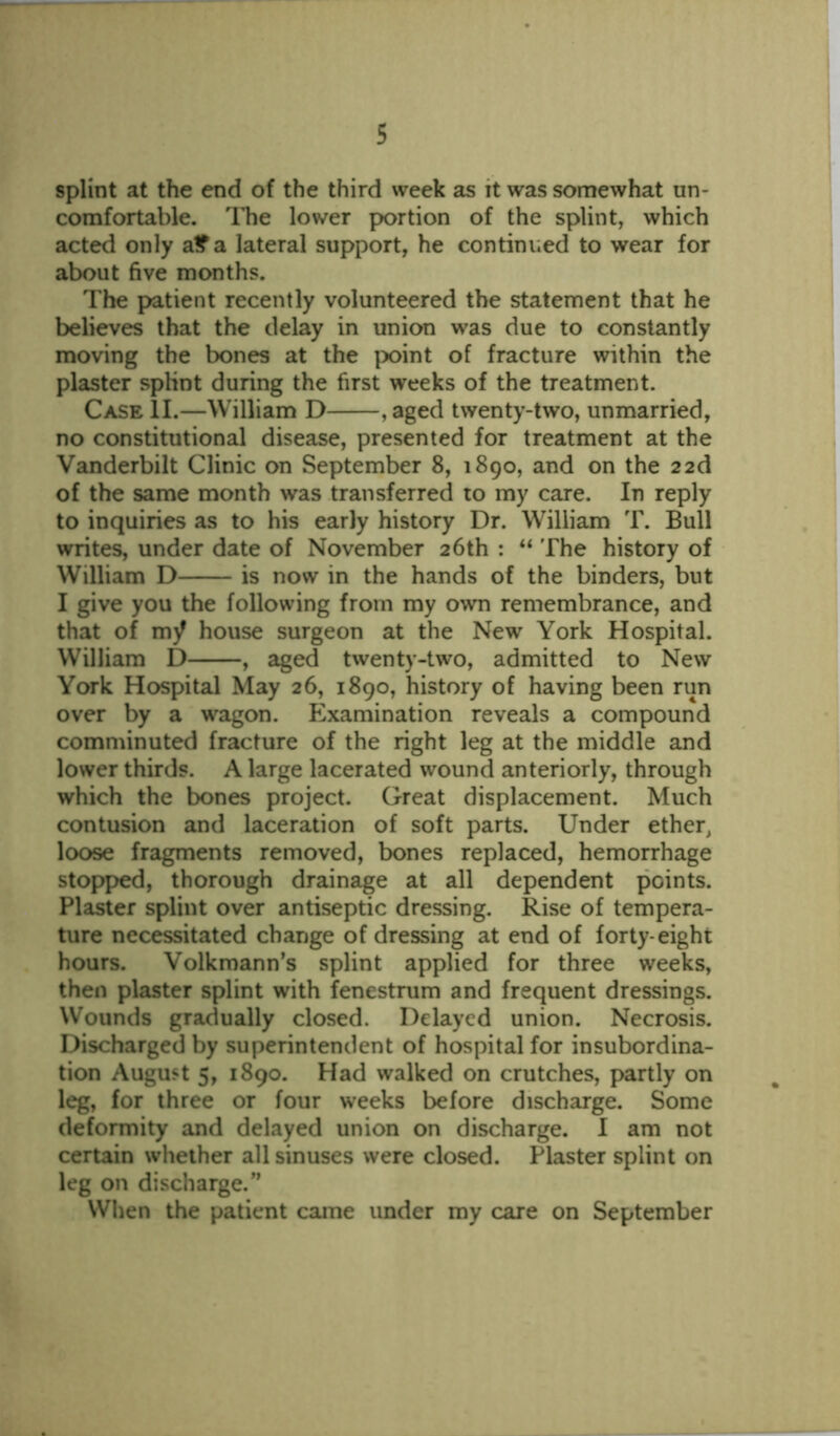 splint at the end of the third week as it was somewhat un- comfortable. The lower portion of the splint, which acted only a£a lateral support, he continued to wear for about five months. The patient recently volunteered the statement that he believes that the delay in union was due to constantly moving the bones at the point of fracture within the plaster splint during the first weeks of the treatment. Case II.—William D , aged twenty-two, unmarried, no constitutional disease, presented for treatment at the Vanderbilt Clinic on September 8, 1890, and on the 22d of the same month was transferred to my care. In reply to inquiries as to his early history Dr. William T. Bull writes, under date of November 26th : “ The history of William D is now in the hands of the binders, but I give you the following from my own remembrance, and that of my house surgeon at the New York Hospital. William D , aged twenty-two, admitted to New York Hospital May 26, 1890, history of having been run over by a wagon. Examination reveals a compound comminuted fracture of the right leg at the middle and lower thirds. A large lacerated wound anteriorly, through which the bones project. Great displacement. Much contusion and laceration of soft parts. Under ether, loose fragments removed, bones replaced, hemorrhage stopped, thorough drainage at all dependent points. Plaster splint over antiseptic dressing. Rise of tempera- ture necessitated change of dressing at end of forty-eight hours. Volkmann’s splint applied for three weeks, then plaster splint with fenestrum and frequent dressings. Wounds gradually closed. Delayed union. Necrosis. Discharged by superintendent of hospital for insubordina- tion August 5, 1890. Had walked on crutches, partly on leg, for three or four weeks before discharge. Some deformity and delayed union on discharge. I am not certain whether all sinuses were closed. Plaster splint on leg on discharge/’ When the patient came under my care on September