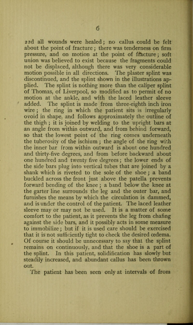 22d all wounds were healed; no callus could be felt about the point of fracture; there was tenderness on firm pressure, and on motion at the point of ffticture; soft union was believed to exist because the fragments could not be displaced, although there was very considerable motion possible in all directions. The plaster splint was discontinued, and the splint shown in the illustrations ap- plied. The splint is nothing more than the caliper splint of Thomas, of Liverpool, so modified as to permit of no motion at the ankle, and with the laced leather sleeve added. The splint is made from three-eighth inch iron wire ; the ring in which the patient sits is irregularly ovoid in shape, and follows approximately the outline of the thigh ; it is joined by welding to the upright bars at an angle from within outward, and from behind forward, so that the lowest point of the ring comes underneath the tuberosity of the ischium; the angle of the ring with the inner bar from within outward is about one hundred and thirty-five degrees, and from before backward about one hundred and twenty five degrees; the lower ends of the side bars plug into vertical tubes that are joined by a shank which is riveted to the sole of the shoe; a band buckled across the front just above the patella prevents forward bending of the knee ; a band below the knee at the garter line surrounds the leg and the outer bar, and furnishes the means by which the circulation is dammed, and is under the control of the patient. The laced leather sleeve may or may not be used. It is a matter of some comfort to the patient, as it prevents the leg from chafing against the side bars, and it possibly acts in some measure to immobilize; but if it is used care should be exercised that it is not sufficiently tight to check the desired oedema. Of course it should be unnecessary to say that the splint remains on continuously, and that the shoe is a part of the splint. In this patient, solidification has slowly but steadily increased, and abundant callus has been thrown out. The patient has been seen only at intervals of from