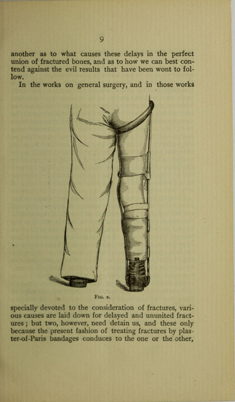 another as to what causes these delays in the perfect union of fractured bones, and as to how we can best con- tend against the evil results that have been wont to fol- low. In the works on general surgery, and in those works Fig. a. specially devoted to the consideration of fractures, vari- ous causes are laid down for delayed and ununited fract- ures ; but two, however, need detain us, and these only because the present fashion of treating fractures by plas- ter-of-Paris bandages conduces to the one or the other,