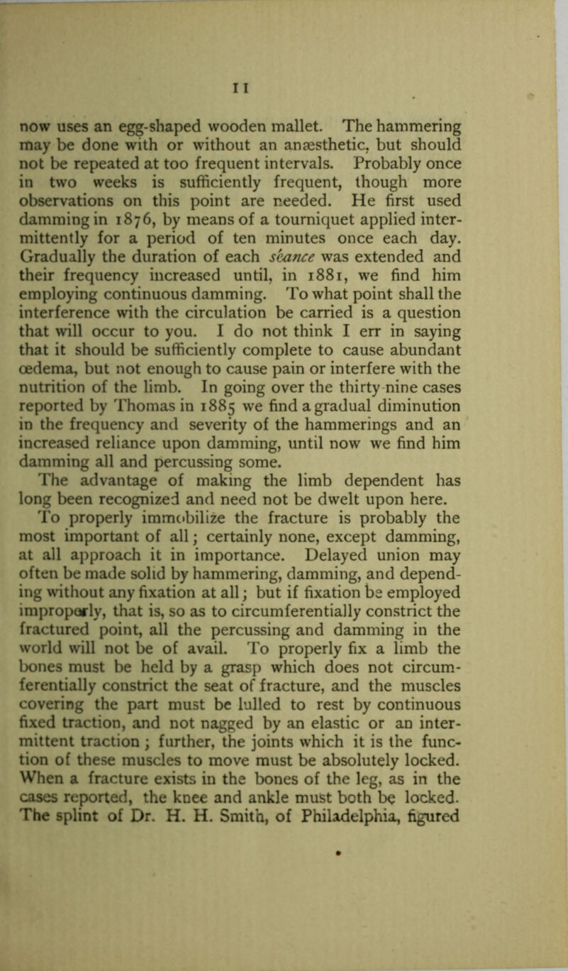 now uses an egg-shaped wooden mallet. The hammering may be done with or without an anaesthetic, but should not be repeated at too frequent intervals. Probably once in two weeks is sufficiently frequent, though more observations on this point are needed. He first used damming in 1876, by means of a tourniquet applied inter- mittently for a period of ten minutes once each day. Gradually the duration of each seance was extended and their frequency increased until, in 1881, we find him employing continuous damming. To what point shall the interference with the circulation be carried is a question that will occur to you. I do not think I err in saying that it should be sufficiently complete to cause abundant oedema, but not enough to cause pain or interfere with the nutrition of the limb. In going over the thirty nine cases reported by Thomas in 1885 we find a gradual diminution in the frequency and severity of the hammerings and an increased reliance upon damming, until now we find him damming all and percussing some. The advantage of making the limb dependent has long been recognized and need not be dwelt upon here. To properly immobilize the fracture is probably the most important of all; certainly none, except damming, at all approach it in importance. Delayed union may often be made solid by hammering, damming, and depend- ing without any fixation at all; but if fixation be employed improperly, that is, so as to circumferentially constrict the fractured point, all the percussing and damming in the world will not be of avail. To properly fix a limb the bones must be held by a grasp which does not circum- ferentially constrict the seat of fracture, and the muscles covering the part must be lulled to rest by continuous fixed traction, and not nagged by an elastic or an inter- mittent traction ; further, the joints which it is the func- tion of these muscles to move must be absolutely locked. When a fracture exists in the bones of the leg, as in the cases reported, the knee and ankle must both be locked. The splint of Dr. H. H. Smith, of Philadelphia, figured