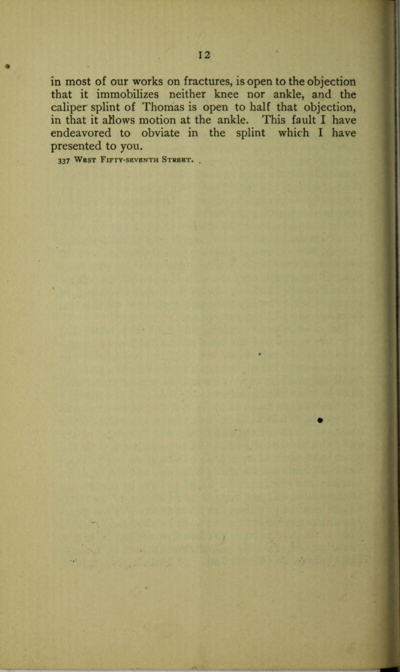 in most of our works on fractures, is open to the objection that it immobilizes neither knee nor ankle, and the caliper splint of Thomas is open to half that objection, in that it allows motion at the ankle. This fault I have endeavored to obviate in the splint which I have presented to you. 337 West Fifty-seventh Street. .