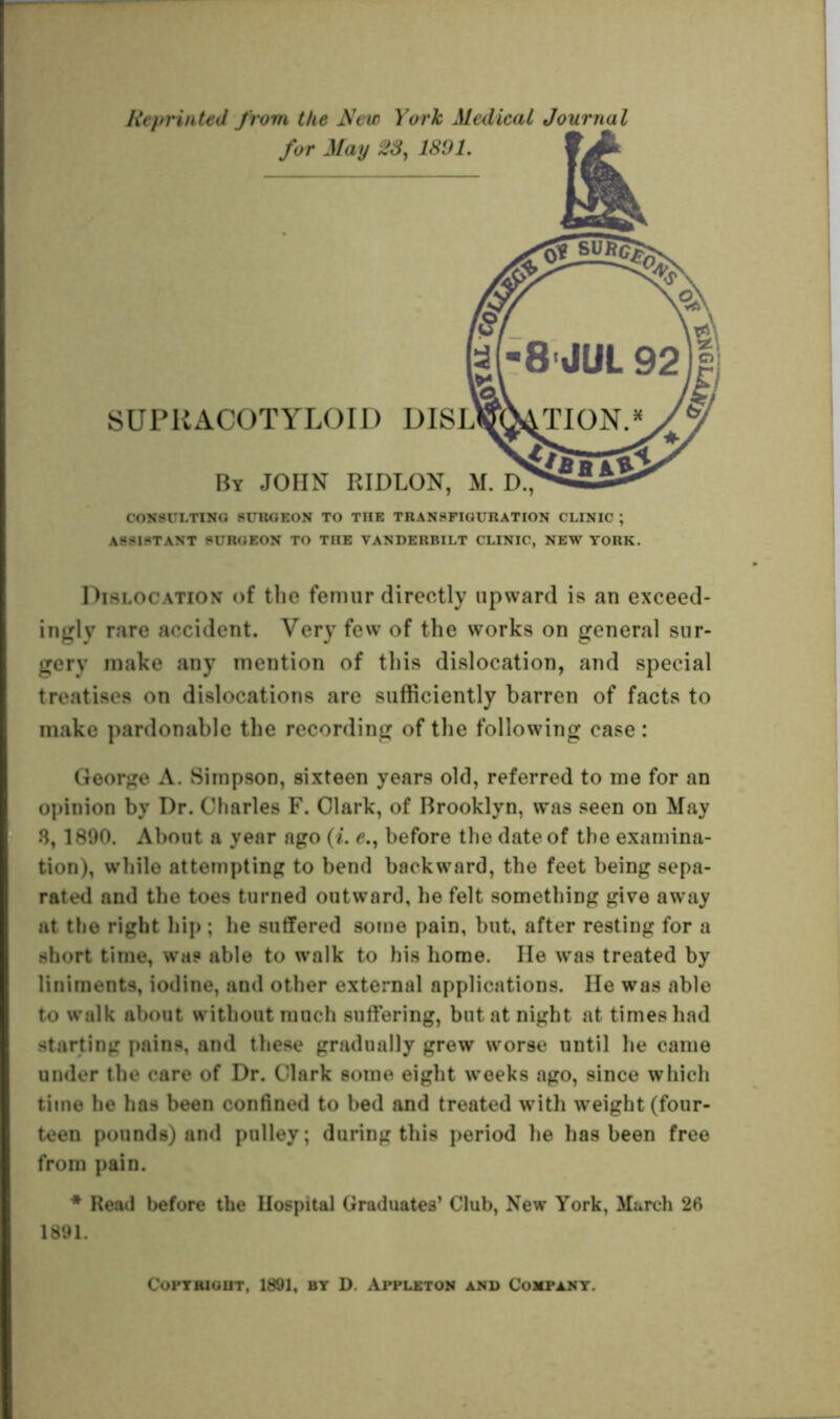 Reprinted from the New York Medical Journal for May 28, 1801 SUPRACOTYLOID DISU By JOHN RIDLON, M. D. CONSULTING SURGEON TO THE TRANSFIGURATION CLINIC ; ASSISTANT SURGEON TO THE VANDERBILT CLINIC, NEW YORK. Dislocation of the femur directly upward is an exceed- ingly rare accident. Very few of the works on general sur- gery make any mention of this dislocation, and special treatises on dislocations are sufficiently barren of facts to make pardonable the recording of the following case: George A. Simpson, sixteen years old, referred to me for an opinion by Dr. Charles F. Clark, of Brooklyn, was seen on May 3,1890. About a year ago (i. e., before the date of the examina- tion), while attempting to bend backward, the feet being sepa- rated and the toes turned outward, he felt something give away at the right hip ; lie suffered some pain, but, after resting for a short time, was able to walk to his home. lie was treated by liniments, iodine, and other external applications. He was able to walk about without much suffering, but at night at times had starting pains, and these gradually grew worse until he came under the care of Dr. Clark some eight weeks ago, since which time he has been confined to bed and treated with weight (four- teen pounds) and pulley; during this period he has been free from pain. * Read before the Hospital Graduates’ Club, New York, March 26 1891. Copyright, 1891, by D. Appleton and Company.