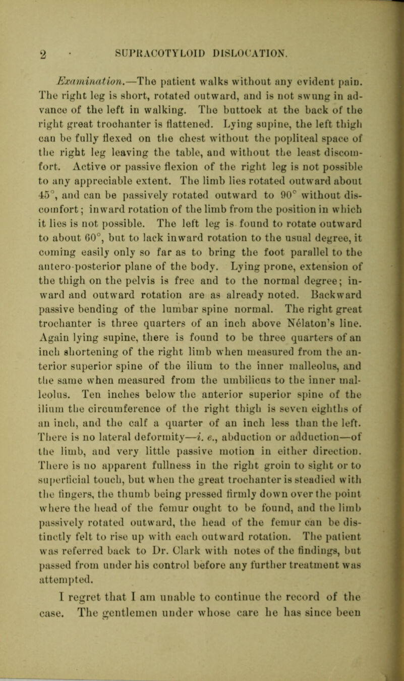 Examination.—The patient walks without any evident paiD. The right leg is short, rotated outward, and is not swung in ad- vance of the left in walking. The buttook at the back of the right great trochanter is flattened. Lying supine, the left thigh can be fully flexed on the chest without the popliteal space of the right leg leaving the table, and without the least discom- fort. Active or passive flexion of the right leg is not possible to any appreciable extent. The limb lies rotated outward about 45°, and can be passively rotated outward to 90° without dis- comfort ; inward rotation of the limb from the position in which it lies is not possible. The left leg is found to rotate outward to about G0°, but to lack inward rotation to the usual degree, it coining easily only so far as to bring the foot parallel to the antero posterior plane of the body. Lying prone, extension of the thigh on the pelvis is free and to the normal degree; in- ward and outward rotation are as already noted. Backward passive bending of the lumbar spine normal. The right great trochanter is three quarters of an inch above N61aton’s line. Again lying supine, there is found to be three quarters of an inch shortening of the right limb when measured from the an- terior superior spine of the ilium to the inner malleolus, and the same when measured from the umbilicus to the inner mal- leolus. Ten inches below the anterior superior spine of the ilium the circumference of the right thigh is seven eighths of an inch, and the calf a quarter of an inch less than the left. There is no lateral deformity—i. e., abduction or adduction—of the limb, aud very little passive motion in either direction. There is no apparent fullness in the right groin to sight or to superficial touch, but when the great trochanter is steadied with the lingers, the thumb being pressed firmly down over the point where the head of the femur ought to be found, and the limb passively rotated outward, the head of the femur can be dis- tinctly felt to rise up with each outward rotation. The patient was referred back to Dr. Clark with notes of the findings, but passed from under his control before any further treatment was attempted. I regret that I am unable to continue the record of the case. The gentlemen under whose care he has since been