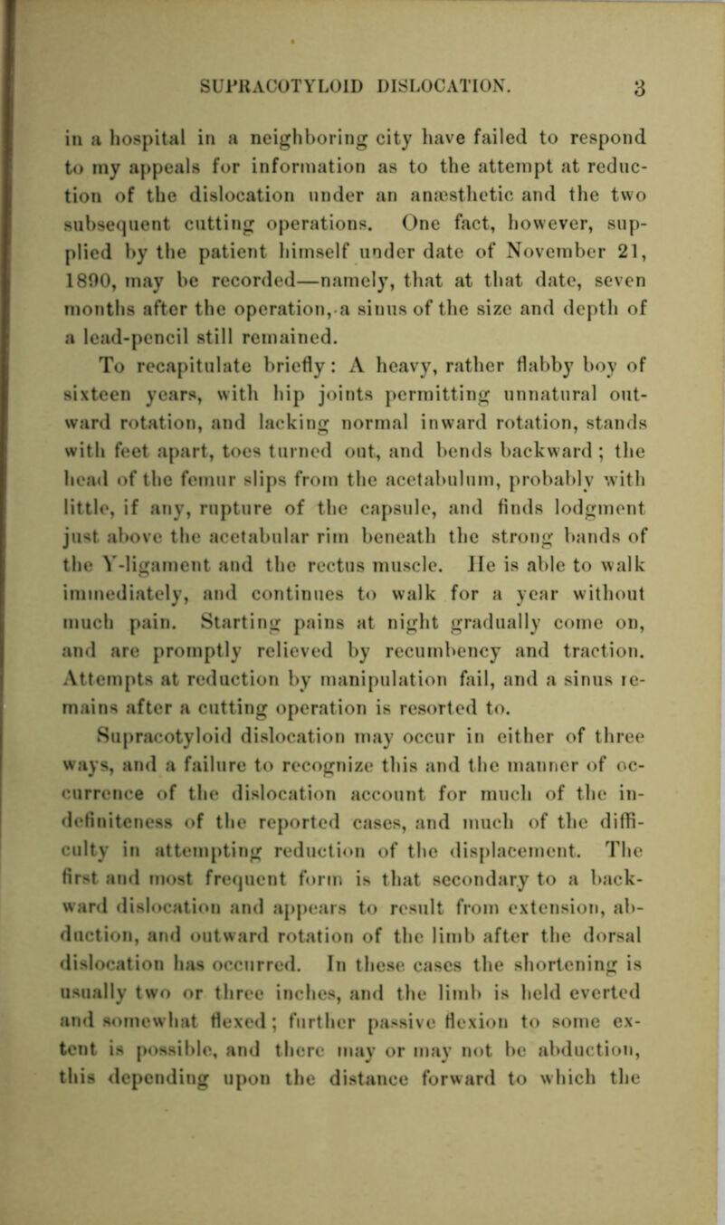 in a hospital in a neighboring city have failed to respond to my appeals for information as to the attempt at reduc- tion of the dislocation under an anaesthetic and tlie two subsequent cutting operations. One fact, however, sup- plied by the patient himself under date of November 21, 1800, may be recorded—namely, that at that date, seven months after the operation, a sinus of the size and depth of a lead-pencil still remained. To recapitulate briefly: A heavy, rather flabby boy of sixteen years, with hip joints permitting unnatural out- ward rotation, and lacking normal inward rotation, stands with feet apart, toes turned out, and bends backward ; the head of the femur slips from the acetabulum, probably with little, if any, rupture of the capsule, and finds lodgment just above the acetabular rim beneath the strong bands of the Y-ligament and the rectus muscle. He is able to walk immediately, and continues to walk for a year without much pain. Starting pains at night gradually come on, and are promptly relieved by recumbency and traction. Attempts at reduction by manipulation fail, and a sinus re- mains after a cutting operation is resorted to. Supracotyloid dislocation may occur in either of three ways, and a failure to recognize this and the manner of oc- currence of the dislocation account for much of the in- definiteness of the reported cases, and much of the diffi- culty in attempting reduction of the displacement. The first and most frequent form is that secondary to a back- ward dislocation and appears to result from extension, ab- duction, and outward rotation of the limb after the dorsal dislocation has occurred. In these cases the shortening is usually two or three inches, and the limb is held everted and somewhat flexed; further passive flexion to some ex- tent is possible, and there may or may not be abduction, this depending upon the distance forward to which the