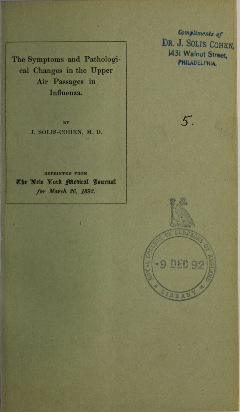 7 TT The Symptoms and Pathologi- cal Changes in the Upper Air Passages in Influenza. BY J. SOLIS-COHEN, M. D. REPRINTED FROM STtie *Weto Yorft fHeMcal journal for March 26, 1892. Compliment* of Dr. J. Solis Cohen, 1431 Walnut Straet, 5-