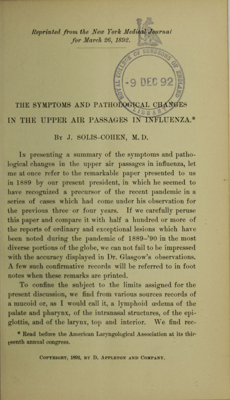 Reprinted from the Nexc York Aledieal Journal for March 26, 1892. IN THE UPPER AIR PASSA THE SYMPTOMS AND PATH By J. SOLIS-COHEN, M. D. In presenting a summary of the symptoms and patho- logical changes in the upper air passages in influenza, let me at once refer to the remarkable paper presented to us in 1889 by our present president, in which he seemed to have recognized a precursor of the recent pandemic in a series of cases which had come under his observation for the previous three or four years. If we carefully peruse this paper and compare it with half a hundred or more of the reports of ordinary and exceptional lesions which have been noted during the pandemic of 1889-’90 in the most diverse portions of the globe, we can not fail to be impressed with the accuracy displayed in Dr. Glasgow’s observations. A few such confirmative records will be referred to in foot notes when these remarks are printed. To confine the subject to the limits assigned for the present discussion, we find from various sources records of a mucoid or, as I would call it, a lymphoid oedema of the palate and pharynx, of the intranasal structures, of the epi- glottis, and of the larynx, top and interior. We find rec- # Head before the American Larvngological Association at its thir- teenth annual congress. Copyright, 1892, by D. Appleton and Company.