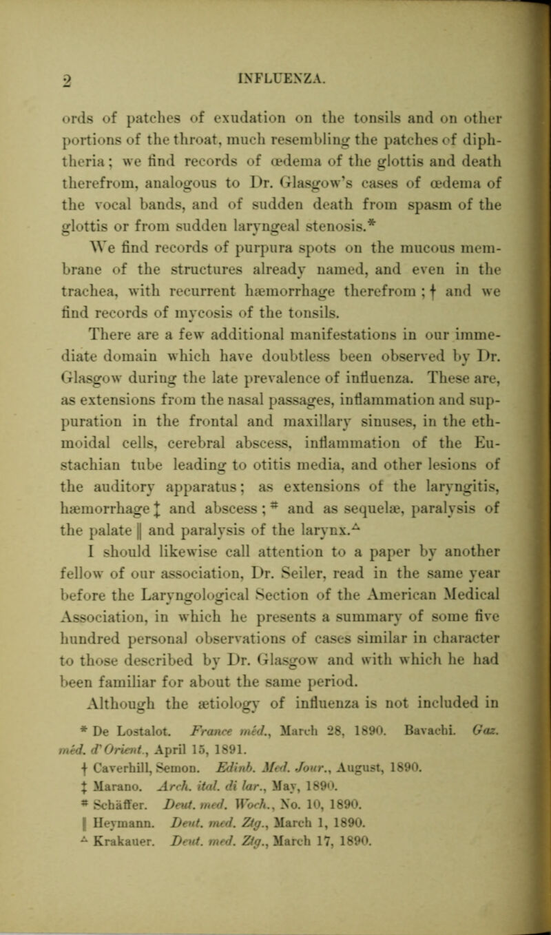 ords of patches of exudation on the tonsils and on other portions of the throat, much resembling the patches of diph- theria ; we lind records of oedema of the glottis and death therefrom, analogous to Dr. Glasgow’s cases of oedema of the vocal bands, and of sudden death from spasm of the glottis or from sudden laryngeal stenosis.* We find records of purpura spots on the mucous mem- brane of the structures already named, and even in the trachea, with recurrent haemorrhage therefrom ; f and we find records of mycosis of the tonsils. There are a few additional manifestations in our imme- diate domain which have doubtless been observed by Dr. Glasgow during the late prevalence of infiuenza. These are, as extensions from the nasal passages, inflammation and sup- puration in the frontal and maxillary sinuses, in the eth- moidal cells, cerebral abscess, inflammation of the Eu- stachian tube leading to otitis media, and other lesions of the auditory apparatus; as extensions of the laryngitis, haemorrhage J and abscess;# and as sequelae, paralysis of the palate || and paralysis of the larynx.A I should likewise call attention to a paper by another fellow of our association, Dr. Seiler, read in the same year before the Laryngological Section of the American Medical Association, in which he presents a summary of some five hundred personal observations of cases similar in character to those described by Dr. Glasgow and with which he had been familiar for about the same period. Although the aetiology of influenza is not included in * De Lostalot. France rued., March 28, 1890. Bavacbi. Gaz. med. <T Orient., April 15, 1891. f Caverhill, Semon. Edinb. Med. Jour.y August, 1890. X Marano. Arch. ital. di lar., May, 1890. * Schaffer. Deut. med. Woch., No. 10, 1890. | Hermann. Dent. med. Ztg., March 1, 1890. A Krakauer. Deut. med. 2Ztq., March 17, 1890.