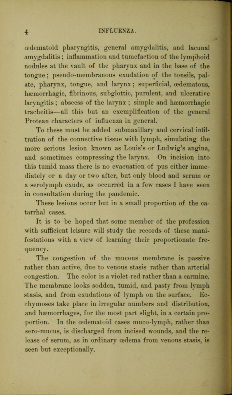 oedematoid pharyngitis, general amygdalitis, and laeunal amygdalitis ; inflammation and tumefaction of the lymphoid nodules at the vault of the pharynx and in the base of the tongue; pseudo-membranous exudation of the tonsils, pal- ate, pharynx, tongue, and larynx; superficial, oedematous, haemorrhagic, fibrinous, subglottic, purulent, and ulcerative lary ngitis; abscess of the larynx ; simple and haemorrhagic tracheitis—all this but an exemplification of the general Protean characters of influenza in general. To these must be added submaxillarv and cervical infil- tration of the connective tissue with lymph, simulating the more serious lesion known as Louis’s or Ludwig’s angina, and sometimes compressing the larynx. On incision into this tumid mass there is no evacuation of pus either imme- diately or a day or two after, but only blood and serum or a serolymph exude, as occurred in a few cases I have seen in consultation during the pandemic. These lesions occur but in a small proportion of the ca- tarrhal cases. It is to be hoped that some member of the profession with sufficient leisure will study the records of these mani- festations with a view of learning their proportionate fre- quency. The congestion of the mucous membrane is passive rather than active, due to venous stasis rather than arterial congestion. The color is a violet-red rather than a carmine. The membrane looks sodden, tumid, and pasty from lymph stasis, and from exudations of lymph on the surface. Ec- chymoses take place in irregular numbers and distribution, and haemorrhages, for the most part slight, in a certain pro- portion. In the cedematoid cases muco-lymph, rather than sero-mucus, is discharged from incised wounds, and the re- lease of serum, as in ordinary oedema from venous stasis, is seen but exceptionally.