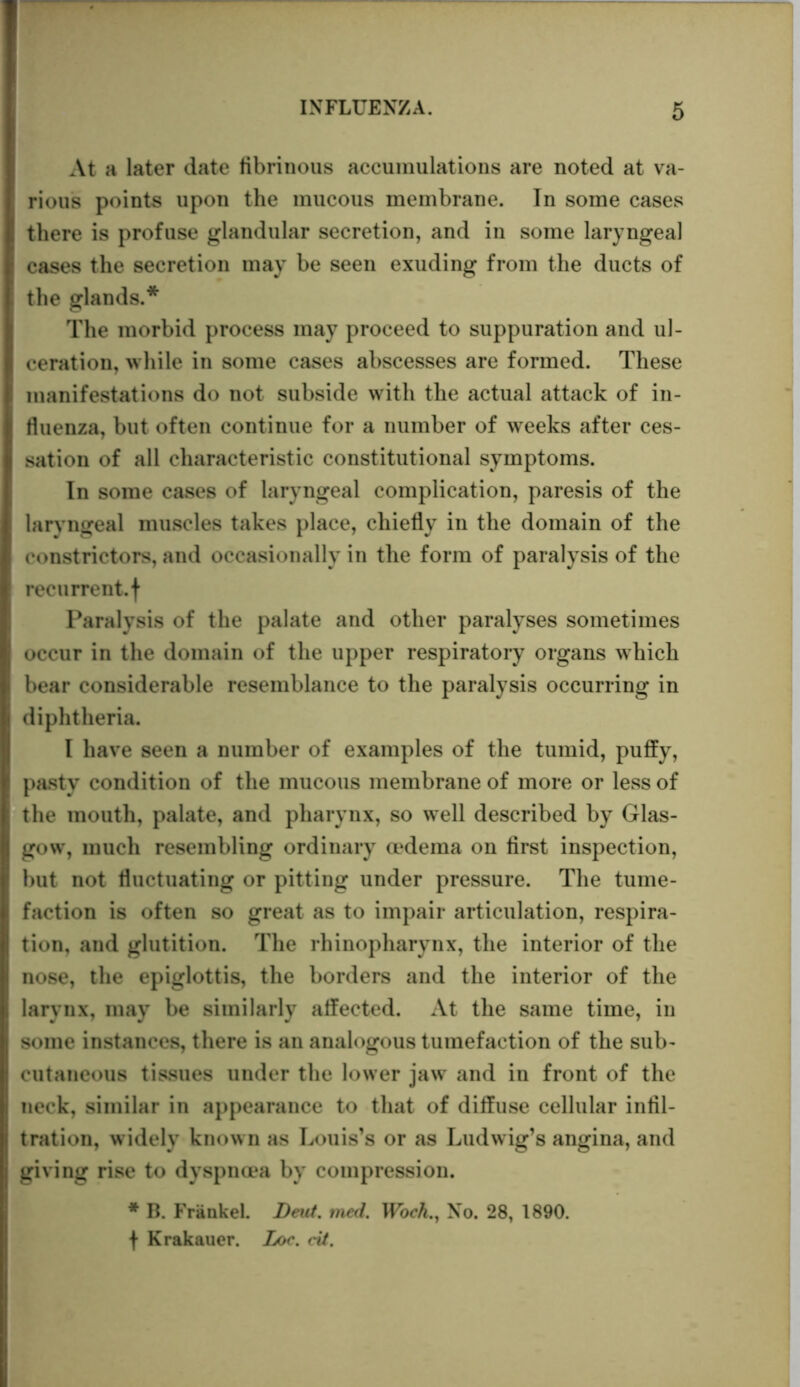 At a later date fibrinous accumulations are noted at va- rious points upon the mucous membrane. In some cases there is profuse glandular secretion, and in some laryngeal cases the secretion may be seen exuding from the ducts of the glands.* The morbid process may proceed to suppuration and ul- ceration, while in some cases abscesses are formed. These manifestations do not subside with the actual attack of in- fluenza, but often continue for a number of weeks after ces- sation of all characteristic constitutional symptoms. In some cases of laryngeal complication, paresis of the laryngeal muscles takes place, chiefly in the domain of the constrictors, and occasionally in the form of paralysis of the recurrent, f Paralysis of the palate and other paralyses sometimes occur in the domain of the upper respiratory organs which bear considerable resemblance to the paralysis occurring in diphtheria. I have seen a number of examples of the tumid, puffy, pasty condition of the mucous membrane of more or less of the mouth, palate, and pharynx, so well described by Glas- gow, much resembling ordinary oedema on first inspection, but not fluctuating or pitting under pressure. The tume- faction is often so great as to impair articulation, respira- tion, and glutition. The rhinopharynx, the interior of the nose, the epiglottis, the borders and the interior of the larynx, may be similarly affected. At the same time, in some instances, there is an analogous tumefaction of the sub- cutaneous tissues under the lower jaw and in front of the neck, similar in appearance to that of diffuse cellular infil- tration, widely known as Louis’s or as Ludwig’s angina, and giving rise to dyspnoea by compression. * B. Frankel. Dent. med. Woch., No. 28, 1890. f Krakauer. Loc. cit.