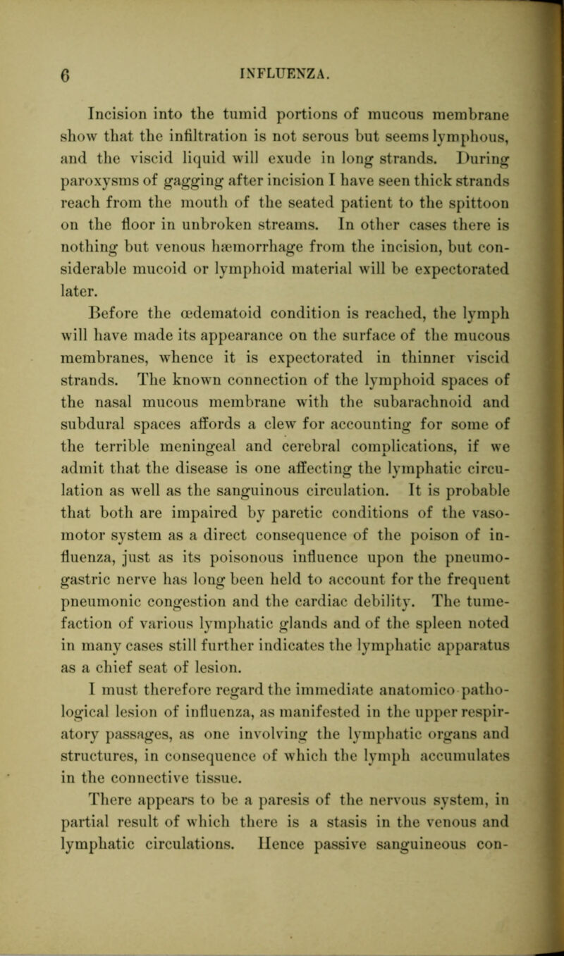 Incision into the tumid portions of mucous membrane show that the infiltration is not serous but seems lymphous, and the viscid liquid will exude in long strands. During paroxysms of gagging after incision I have seen thick strands reach from the mouth of the seated patient to the spittoon on the floor in unbroken streams. In other cases there is nothing but venous ha3morrhage from the incision, but con- siderable mucoid or lymphoid material will be expectorated later. Before the cedematoid condition is reached, the lymph will have made its appearance on the surface of the mucous membranes, whence it is expectorated in thinner viscid strands. The known connection of the lymphoid spaces of the nasal mucous membrane with the subarachnoid and subdural spaces affords a clew for accounting for some of the terrible meningeal and cerebral complications, if we admit that the disease is one affecting the lymphatic circu- lation as well as the sanguinous circulation. It is probable that both are impaired by paretic conditions of the vaso- motor system as a direct consequence of the poison of in- fluenza, just as its poisonous influence upon the pneumo- gastric nerve has long been held to account for the frequent pneumonic congestion and the cardiac debility. The tume- faction of various lymphatic glands and of the spleen noted in many cases still further indicates the lymphatic apparatus as a chief seat of lesion. I must therefore regard the immediate anatomico patho- logical lesion of influenza, as manifested in the upper respir- atory passages, as one involving the lymphatic organs and structures, in consequence of which the lymph accumulates in the connective tissue. There appears to be a paresis of the nervous system, in partial result of which there is a stasis in the venous and lymphatic circulations. Hence passive sanguineous con-
