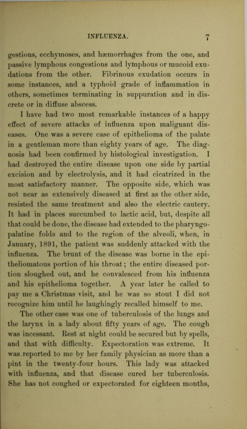 gestions, ecchyinoses, and haemorrhages from the one, and passive lymphous congestions and lymphous or mucoid exu- dations from the other. Fibrinous exudation occurs in some instances, and a typhoid grade of inflammation in others, sometimes terminating in suppuration and in dis- crete or in diffuse abscess. I have had two most remarkable instances of a happy effect of severe attacks of influenza upon malignant dis- eases. One was a severe case of epithelioma of the palate in a gentleman more than eighty years of age. The diag- nosis had been confirmed by histological investigation. I had destroyed the entire disease upon one side by partial excision and by electrolysis, and it had cicatrized in the most satisfactory manner. The opposite side, which was not near as extensively diseased at first as the other side, resisted the same treatment and also the electric cautery. It had in places succumbed to lactic acid, but, despite all that could be done, the disease had extended to the pharyngo- palatine folds and to the region of the alveoli, when, in January, 1891, the patient was suddenly attacked with the influenza. The brunt of the disease was borne in the epi- theliomatous portion of his throat; the entire diseased por- tion sloughed out, and he convalesced from his influenza and his epithelioma together. A year later he called to pay me a Christmas visit, and he was so stout I did not recognize him until he laughingly recalled himself to me. The other case was one of tuberculosis of the lungs and the larynx in a lady about fifty years of age. The cough was incessant. Rest at night could be secured but by spells, and that with difficulty. Expectoration was extreme. It was reported to me by her family physician as more than a pint in the twenty-four hours. This lady was attacked with influenza, and that disease cured her tuberculosis. She has not coughed or expectorated for eighteen months,