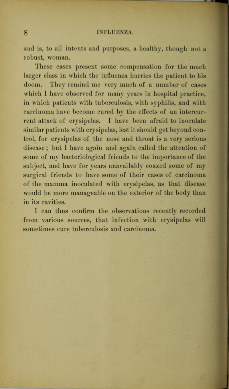 and is, to all intents and purposes, a healthy, though not a robust, woman. These cases present some compensation for the much larger class in which the influenza hurries the patient to his doom. They remind me very much of a number of cases whicli I have observed for many years in hospital practice, in which patients with tuberculosis, with syphilis, and with carcinoma have become cured by the effects of an intercur- rent attack of erysipelas. I have been afraid to inoculate similar patients with erysipelas, lest it should get beyond con- trol, for erysipelas of the nose and throat is a very serious disease; but I have again and again called the attention of some of my bacteriological friends to the importance of the subject, and have for years unavailably coaxed some of my surgical friends to have some of their cases of carcinoma of the mamma inoculated with erysipelas, as that disease would be more manageable on the exterior of the body than in its cavities. I can thus confirm the observations recently recorded from various sources, that infection with erysipelas will sometimes cure tuberculosis and carcinoma.