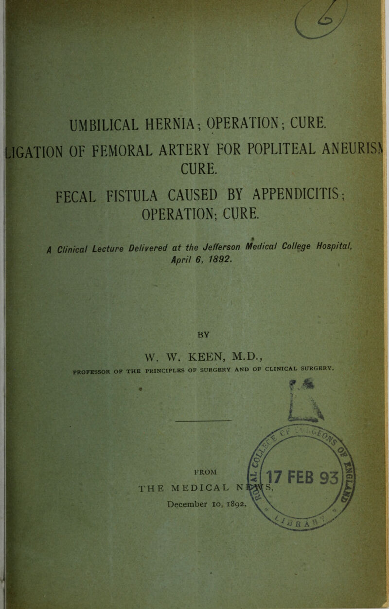 UMBILICAL HERNIA ; OPERATION; CURE. LIGATION OF FEMORAL ARTERY FOR POPLITEAL ANEURISN CURE. FECAL FISTULA CAUSED BY APPENDICITIS; OPERATION; CURE. $ A Clinical Lecture Delivered at the Jefferson Medical College Hospital, April 6, 1892.