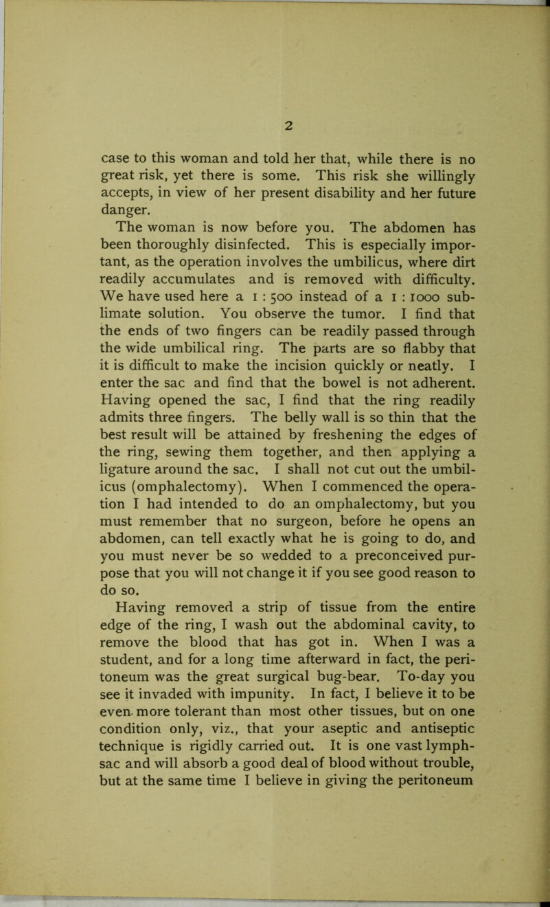 case to this woman and told her that, while there is no great risk, yet there is some. This risk she willingly accepts, in view of her present disability and her future danger. The woman is now before you. The abdomen has been thoroughly disinfected. This is especially impor- tant, as the operation involves the umbilicus, where dirt readily accumulates and is removed with difficulty. We have used here a i : 500 instead of a 1 : 1000 sub- limate solution. You observe the tumor. I find that the ends of two fingers can be readily passed through the wide umbilical ring. The parts are so flabby that it is difficult to make the incision quickly or neatly. I enter the sac and find that the bowel is not adherent. Having opened the sac, I find that the ring readily admits three fingers. The belly wall is so thin that the best result will be attained by freshening the edges of the ring, sewing them together, and then applying a ligature around the sac. I shall not cut out the umbil- icus (omphalectomy). When I commenced the opera- tion I had intended to do an omphalectomy, but you must remember that no surgeon, before he opens an abdomen, can tell exactly what he is going to do, and you must never be so wedded to a preconceived pur- pose that you will not change it if you see good reason to do so. Having removed a strip of tissue from the entire edge of the ring, I wash out the abdominal cavity, to remove the blood that has got in. When I was a student, and for a long time afterward in fact, the peri- toneum was the great surgical bug-bear. To-day you see it invaded with impunity. In fact, I believe it to be even, more tolerant than most other tissues, but on one condition only, viz., that your aseptic and antiseptic technique is rigidly carried out. It is one vast lymph- sac and will absorb a good deal of blood without trouble, but at the same time I believe in giving the peritoneum
