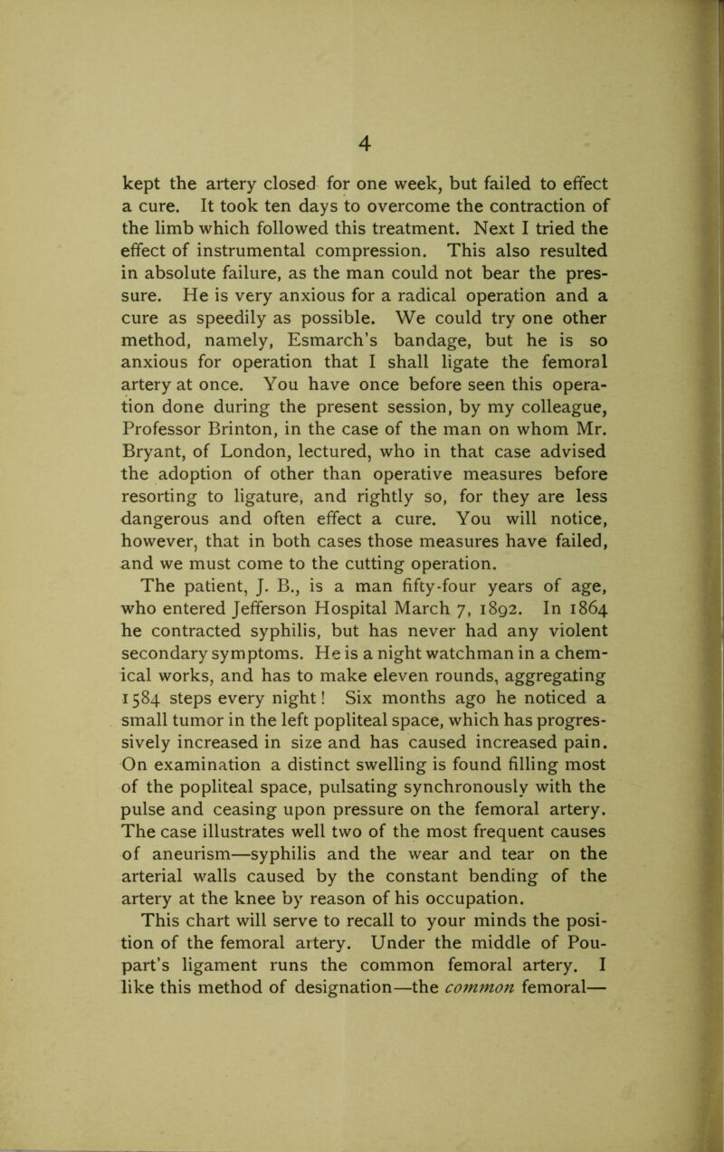 kept the artery closed for one week, but failed to effect a cure. It took ten days to overcome the contraction of the limb which followed this treatment. Next I tried the effect of instrumental compression. This also resulted in absolute failure, as the man could not bear the pres- sure. He is very anxious for a radical operation and a cure as speedily as possible. We could try one other method, namely, Esmarch’s bandage, but he is so anxious for operation that I shall ligate the femoral artery at once. You have once before seen this opera- tion done during the present session, by my colleague, Professor Brinton, in the case of the man on whom Mr. Bryant, of London, lectured, who in that case advised the adoption of other than operative measures before resorting to ligature, and rightly so, for they are less dangerous and often effect a cure. You will notice, however, that in both cases those measures have failed, and we must come to the cutting operation. The patient, J. B., is a man fifty-four years of age, who entered Jefferson Hospital March 7, 1892. In 1864 he contracted syphilis, but has never had any violent secondary symptoms. He is a night watchman in a chem- ical works, and has to make eleven rounds, aggregating 1584 steps every night! Six months ago he noticed a small tumor in the left popliteal space, which has progres- sively increased in size and has caused increased pain. On examination a distinct swelling is found filling most of the popliteal space, pulsating synchronously with the pulse and ceasing upon pressure on the femoral artery. The case illustrates well two of the most frequent causes of aneurism—syphilis and the wear and tear on the arterial walls caused by the constant bending of the artery at the knee by reason of his occupation. This chart will serve to recall to your minds the posi- tion of the femoral aitery. Under the middle of Pou- part’s ligament runs the common femoral artery. I like this method of designation—the common femoral—