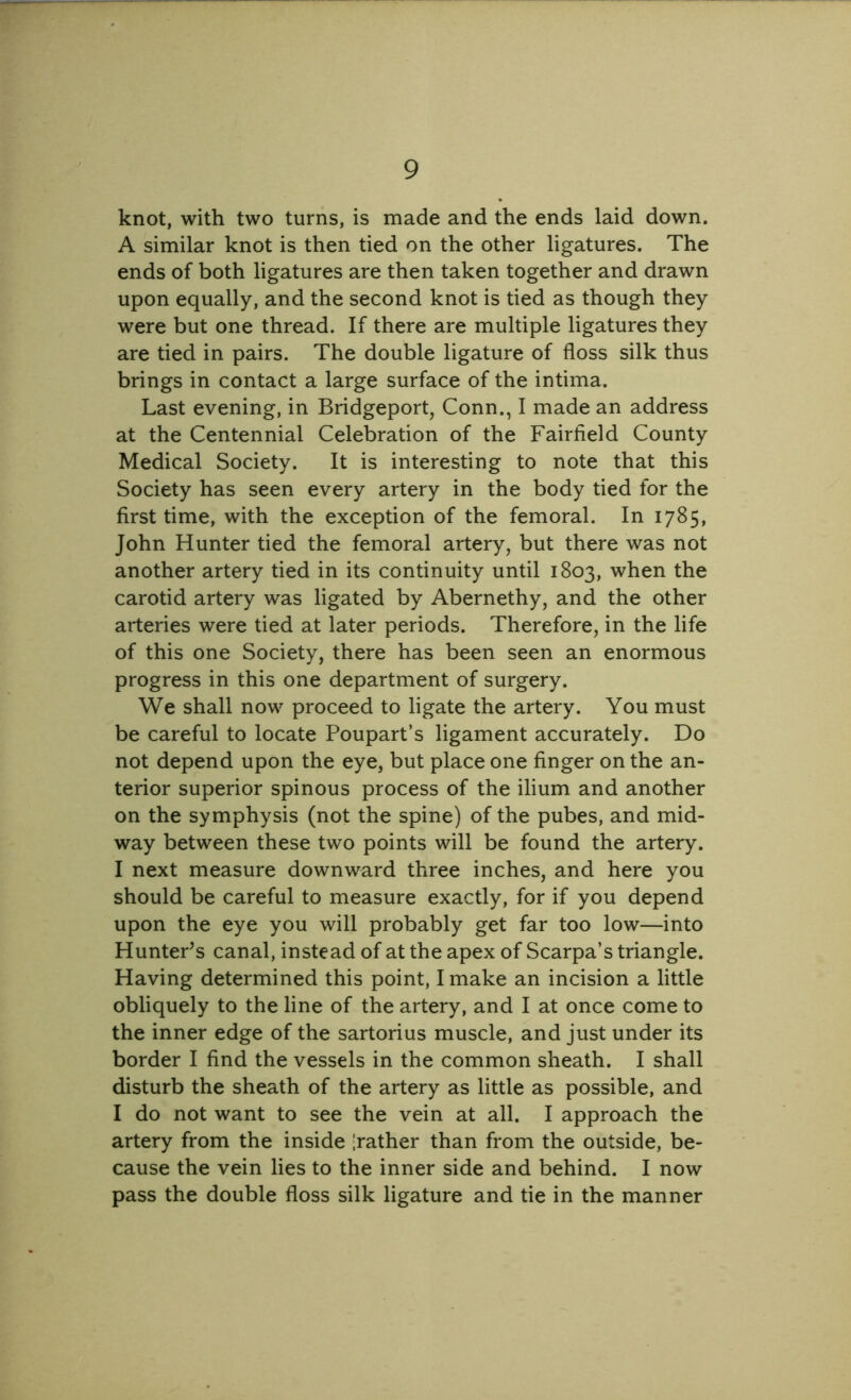 knot, with two turns, is made and the ends laid down. A similar knot is then tied on the other ligatures. The ends of both ligatures are then taken together and drawn upon equally, and the second knot is tied as though they were but one thread. If there are multiple ligatures they are tied in pairs. The double ligature of floss silk thus brings in contact a large surface of the intima. Last evening, in Bridgeport, Conn., I made an address at the Centennial Celebration of the Fairfield County Medical Society. It is interesting to note that this Society has seen every artery in the body tied for the first time, with the exception of the femoral. In 1785, John Hunter tied the femoral artery, but there was not another artery tied in its continuity until 1803, when the carotid artery was ligated by Abernethy, and the other arteries were tied at later periods. Therefore, in the life of this one Society, there has been seen an enormous progress in this one department of surgery. We shall now proceed to ligate the artery. You must be careful to locate Poupart’s ligament accurately. Do not depend upon the eye, but place one finger on the an- terior superior spinous process of the ilium and another on the symphysis (not the spine) of the pubes, and mid- way between these two points will be found the artery. I next measure downward three inches, and here you should be careful to measure exactly, for if you depend upon the eye you will probably get far too low—into Hunter’s canal, instead of at the apex of Scarpa’s triangle. Having determined this point, I make an incision a little obliquely to the line of the artery, and I at once come to the inner edge of the sartorius muscle, and just under its border I find the vessels in the common sheath. I shall disturb the sheath of the artery as little as possible, and I do not want to see the vein at all. I approach the artery from the inside father than from the outside, be- cause the vein lies to the inner side and behind. I now pass the double floss silk ligature and tie in the manner