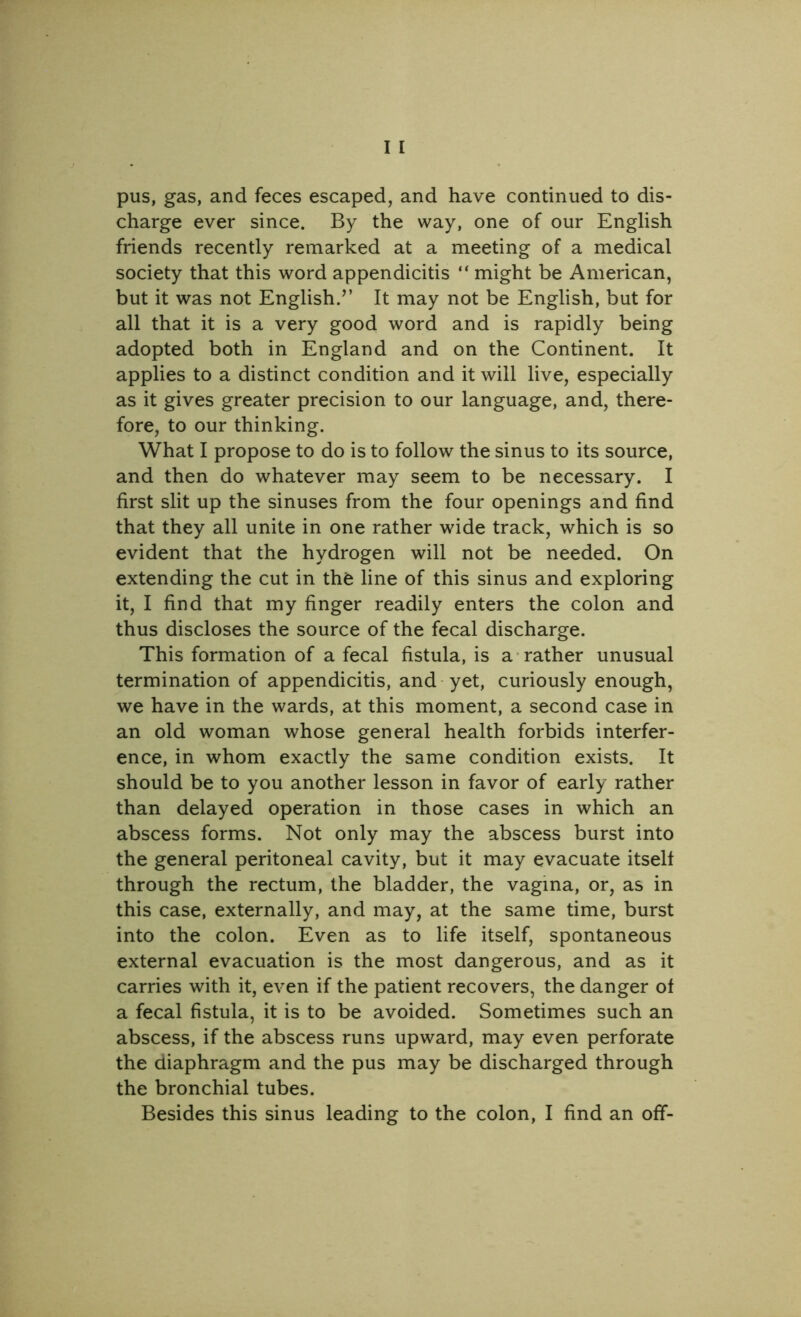 pus, gas, and feces escaped, and have continued to dis- charge ever since. By the way, one of our English friends recently remarked at a meeting of a medical society that this word appendicitis “ might be American, but it was not English.” It may not be English, but for all that it is a very good word and is rapidly being adopted both in England and on the Continent. It applies to a distinct condition and it will live, especially as it gives greater precision to our language, and, there- fore, to our thinking. What I propose to do is to follow the sinus to its source, and then do whatever may seem to be necessary. I first slit up the sinuses from the four openings and find that they all unite in one rather wide track, which is so evident that the hydrogen will not be needed. On extending the cut in thfe line of this sinus and exploring it, I find that my finger readily enters the colon and thus discloses the source of the fecal discharge. This formation of a fecal fistula, is a rather unusual termination of appendicitis, and yet, curiously enough, we have in the wards, at this moment, a second case in an old woman whose general health forbids interfer- ence, in whom exactly the same condition exists. It should be to you another lesson in favor of early rather than delayed operation in those cases in which an abscess forms. Not only may the abscess burst into the general peritoneal cavity, but it may evacuate itself through the rectum, the bladder, the vagina, or, as in this case, externally, and may, at the same time, burst into the colon. Even as to life itself, spontaneous external evacuation is the most dangerous, and as it carries with it, even if the patient recovers, the danger of a fecal fistula, it is to be avoided. Sometimes such an abscess, if the abscess runs upward, may even perforate the diaphragm and the pus may be discharged through the bronchial tubes. Besides this sinus leading to the colon, I find an off-