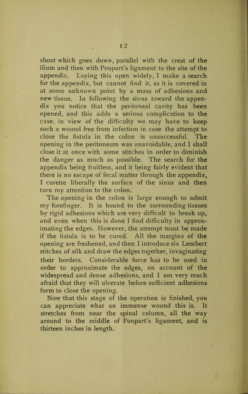 shoot which goes down, parallel with the crest of the ilium and then with Poupart’s ligament to the site of the appendix. Laying this open widely, I make a search for the appendix, but cannot find it, as it is covered in at some unknown point by a mass of adhesions and new tissue. In following the sinus toward the appen- dix you notice that the peritoneal cavity has been opened, and this adds a serious complication to the case, in view of the difficulty we may have to keep such a wound free from infection in case the attempt to close the fistula in the colon is unsuccessful. The opening in the peritoneum was unavoidable, and I shall close it at once with some stitches in order to diminish the danger as much as possible. The search for the appendix being fruitless, and it being fairly evident that there is no escape of fecal matter through the appendix, I curette liberally the surface of the sinus and then turn my attention to the colon. The opening in the colon is large enough to admit my forefinger. It is bound to the surrounding tissues by rigid adhesions which are very difficult to break up, and even when this is done I find difficulty in approx- imating the edges. However, the attempt must be made if the fistula is to be cured. All the margins of the opening are freshened, and then I introduce six Lembert stitches of silk and draw the edges together, invaginating their borders. Considerable force has to be used in order to approximate the edges, on account of the widespread and dense adhesions, and I am very much afraid that they will ulcerate before sufficient adhesions form to close the opening. Now that this stage of the operation is finished, you can appreciate what an immense wound this is. It stretches from near the spinal column, all the way around to the middle of Poupart’s ligament, and is thirteen inches in length.