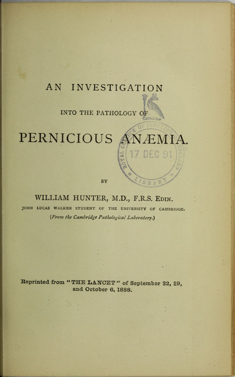 AN INVESTIGATION Vr „ INTO THE PATHOLOGY PERNICIOUS ANAEMIA BY WILLIAM HUNTER, M.D., F.R.S. Edin. JOHN LUCAS WALKER STUDENT OF THE UNIVERSITY OF CAMBRIDGE. (From the Cambridge Pathological Laboratory.) Keprinted from “THE LANCET” of September 22, 29, and October 6, 1888.