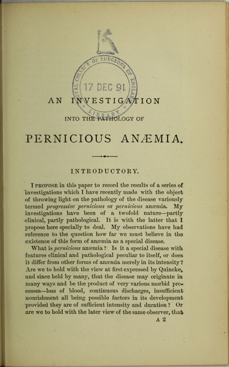 PERNICIOUS ANAEMIA. INTRODUCTORY. I propose in this paper to record the results of a series of investigations which I have recently made with the object of throwing light on the pathology of the disease variously termed 'progressive pernicious or pernicious anaemia. My investigations have been of a twofold nature—partly clinical, partly pathological. It is with the latter that I propose here specially to deal. My observations have had reference to the question how far we must believe in the existence of this form of anaemia as a special disease. What is pernicious anaemia ? Is it a special disease with, features clinical and pathological peculiar to itself, or does it differ from other forms of anaemia merely in its intensity ? Are we to hold with the view at first expressed by Quincke, and since held by many, that the disease may originate in many ways and be the product of very various morbid pro- cesses—loss of blood, continuous discharges, insufficient nourishment all being possible factors in its development provided they are of sufficient intensity and duration ? Or are we to hold with the later view of the same observer, that A 2