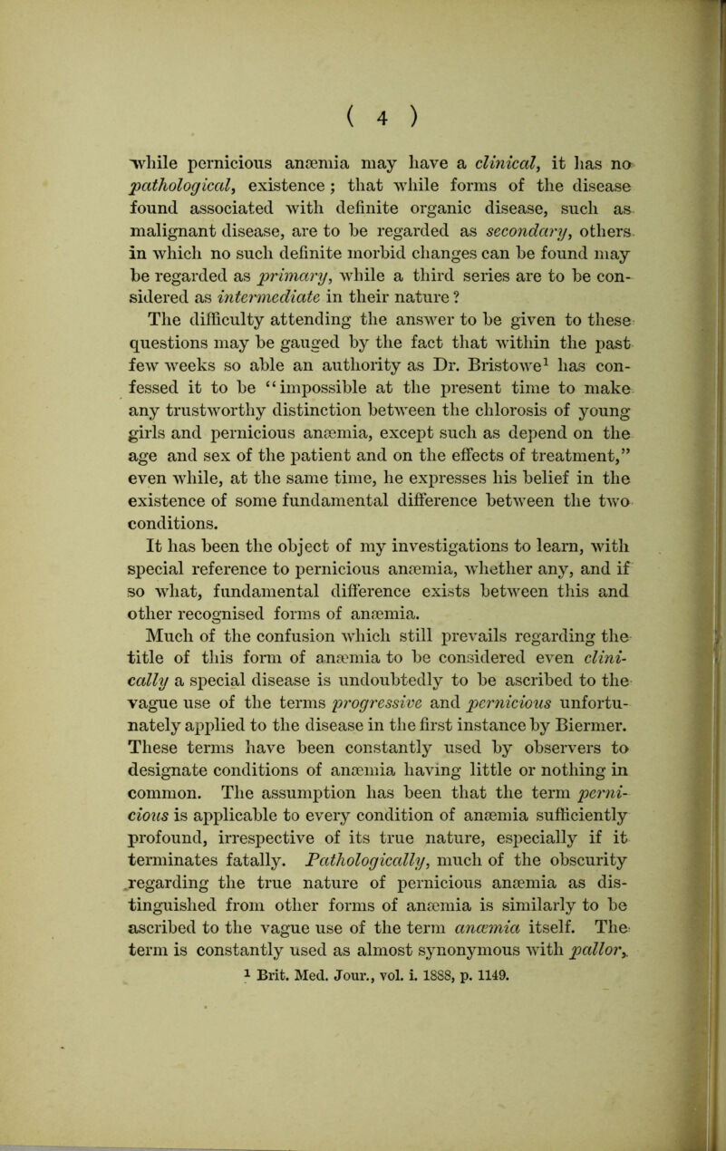 'while pernicious anaemia may have a clinical, it has no pathological, existence; that while forms of the disease found associated with definite organic disease, such as malignant disease, are to he regarded as secondary, others in which no such definite morbid changes can he found may be regarded as primary, while a third series are to be con- sidered as intermediate in their nature ? The difficulty attending the answer to be given to these questions may be gauged by the fact that within the past few weeks so able an authority as Dr. Bristowe1 lias con- fessed it to be “ impossible at the present time to make any trustworthy distinction between the chlorosis of young girls and pernicious anaemia, except such as depend on the age and sex of the patient and on the effects of treatment,” even while, at the same time, he expresses his belief in the existence of some fundamental difference between the two conditions. It has been the object of my investigations to learn, with special reference to pernicious anaemia, whether any, and if so what, fundamental difference exists between this and other recognised forms of anaemia. Much of the confusion which still prevails regarding the title of this form of anamiia to be considered even clini- cally a special disease is undoubtedly to be ascribed to the vague use of the terms 'progressive and pernicious unfortu- nately applied to the disease in the first instance by Biermer. These terms have been constantly used by observers to designate conditions of anaemia having little or nothing in common. The assumption has been that the term perni- cious is applicable to every condition of anaemia sufficiently profound, irrespective of its true nature, esjiecially if it terminates fatally. Pathologically, much of the obscurity .regarding the true nature of pernicious anaemia as dis- tinguished from other forms of anaemia is similarly to be ascribed to the vague use of the term anccmia itself. The term is constantly used as almost synonymous with pallor 1 Brit. Med. Jour., vol. i. 1888, p. 1149.