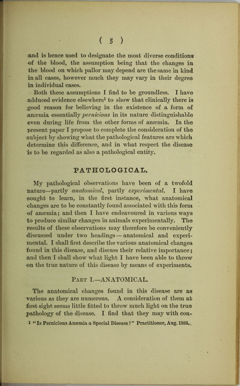 and is hence used to designate the most diverse conditions of the blood, the assumption being that the changes in the blood on which pallor may depend are the same in kind in all cases, however much they may vary in their degree in individual cases. Both these assumptions I find to be groundless. I have adduced evidence elsewhere1 to show that clinically there is good reason for believing in the existence of a form of anremia essentially pernicious in its nature distinguishable even during life from the other forms of anaemia. In the present paper I propose to complete the consideration of the subject by showing what the pathological features are which determine this difference, and in what respect the disease is to be regarded as also a pathological entity. PATHOLOGICAL. My pathological observations have been of a twofold nature—partly anatomical, partly experimental. I have sought to learn, in the first instance, what anatomical changes are to be constantly found associated with this form of an£Bmia; and then I have endeavoured in various ways to produce similar changes in animals experimentally. The results of these observations may therefore be conveniently discussed under two headings — anatomical and experi- mental. I shall first describe the various anatomical changes found in this disease, and discuss their relative importance; and then I shall show what light I have been able to throw on the true nature of this disease by means of experiments. Part I.—ANATOMICAL. The anatomical changes found in this disease are as various as they are numerous. A consideration of them at first sight seems little fitted to throw much light on the true pathology of the disease. I find that they may with con- 1 “ Is Pernicious Anaemia a Special Disease ? ” Practitioner, Aug. 1888.