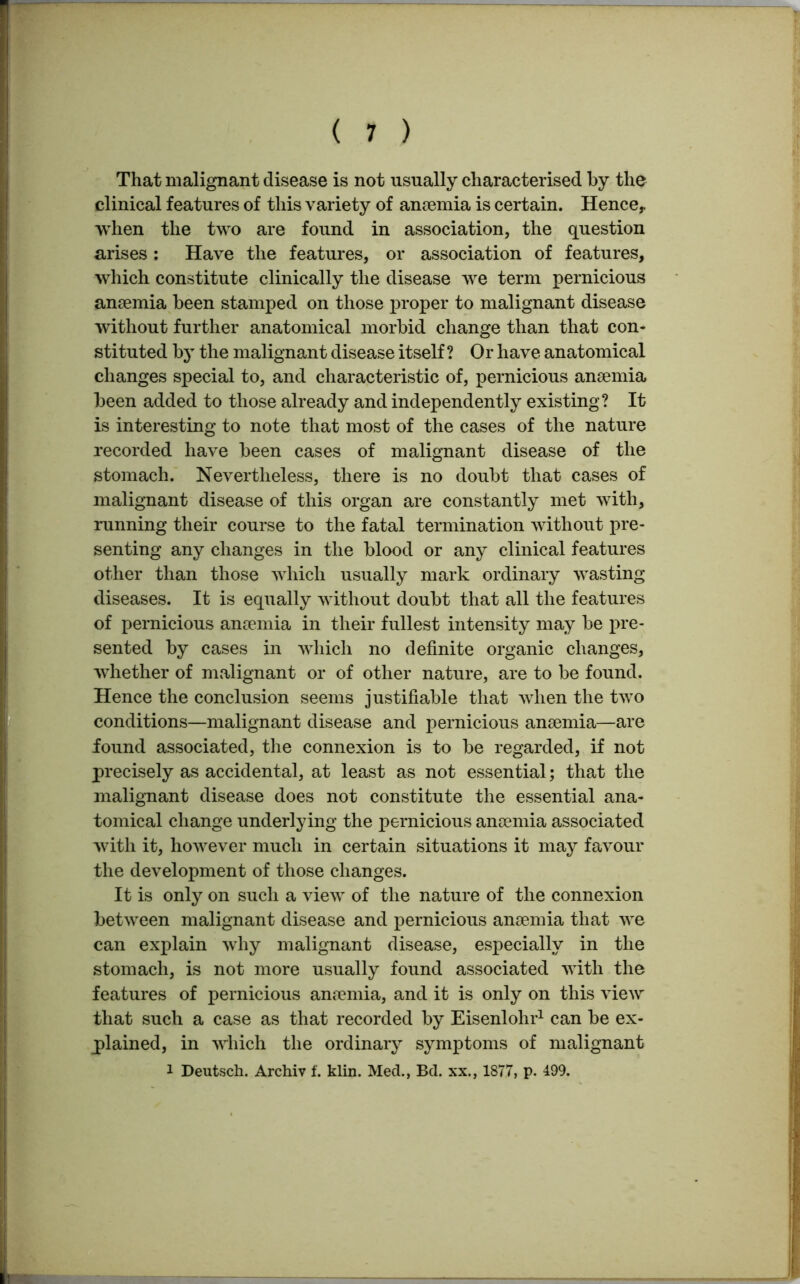 That malignant disease is not usually characterised by the clinical features of this variety of anaemia is certain. Hence, when the two are found in association, the question arises: Have the features, or association of features, which constitute clinically the disease we term pernicious anaemia been stamped on those proper to malignant disease without further anatomical morbid change than that con- stituted by the malignant disease itself ? Or have anatomical changes special to, and characteristic of, pernicious anaemia been added to those already and independently existing? It is interesting to note that most of the cases of the nature recorded have been cases of malignant disease of the stomach. Nevertheless, there is no doubt that cases of malignant disease of this organ are constantly met with, running their course to the fatal termination without pre- senting any changes in the blood or any clinical features other than those which usually mark ordinary wasting diseases. It is equally without doubt that all the features of pernicious anaemia in their fullest intensity may be pre- sented by cases in which no definite organic changes, whether of malignant or of other nature, are to be found. Hence the conclusion seems justifiable that when the two conditions—malignant disease and pernicious anaemia—are found associated, the connexion is to be regarded, if not precisely as accidental, at least as not essential; that the malignant disease does not constitute the essential ana- tomical change underlying the pernicious anaemia associated with it, however much in certain situations it may favour the development of those changes. It is only on such a view of the nature of the connexion between malignant disease and pernicious anaemia that we can explain why malignant disease, especially in the stomach, is not more usually found associated with the features of pernicious anaemia, and it is only on this view that such a case as that recorded by Eisenlohr1 can be ex- plained, in which the ordinary symptoms of malignant