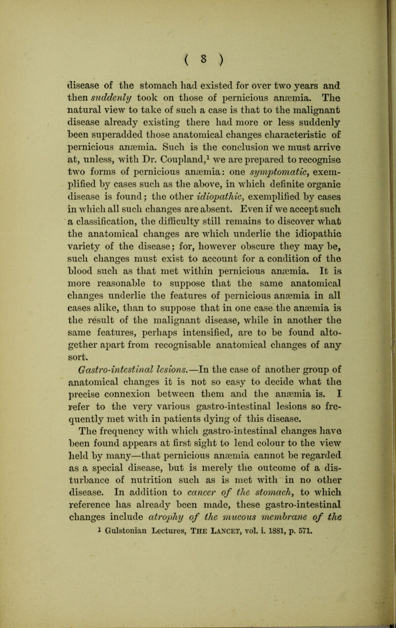 ( 3 ) disease of the stomach had existed for over two years and then suddenly took on those of pernicious anaemia. The natural view to take of such a case is that to the malignant disease already existing there had more or less suddenly been superadded those anatomical changes characteristic of pernicious anaemia. Such is the conclusion we must arrive at, unless, with Dr. Coupland,1 we are prepared to recognise two forms of pernicious anaemia: one symptomatic, exem- plified by cases such as the above, in which definite organic disease is found; the other idiopathic, exemplified by cases in which all such changes are absent. Even if we accept such a classification, the difficulty still remains to discover what the anatomical changes are which underlie the idiopathic variety of the disease; for, however obscure they may be, such changes must exist to account for a condition of the blood such as that met within pernicious anaemia. It is more reasonable to suppose that the same anatomical changes underlie the features of pernicious anaemia in all cases alike, than to suppose that in one case the anaemia is the result of the malignant disease, while in another the same features, perhaps intensified, are to be found alto- gether apart from recognisable anatomical changes of any sort. Gastro-intestinal lesions.—In the case of another group of anatomical changes it is not so easy to decide what the precise connexion between them and the anaemia is. I refer to the very various gastro-intestinal lesions so fre- quently met with in patients dying of this disease. The frequency with which gastro-intestinal changes have been found appears at first sight to lend colour to the view held by many—that pernicious anaemia cannot be regarded as a special disease, but is merely the outcome of a dis- turbance of nutrition such as is met with in no other disease. In addition to cancer of the stomach, to which reference has already been made, these gastro-intestinal changes include atrophy of the mucous membrane of the