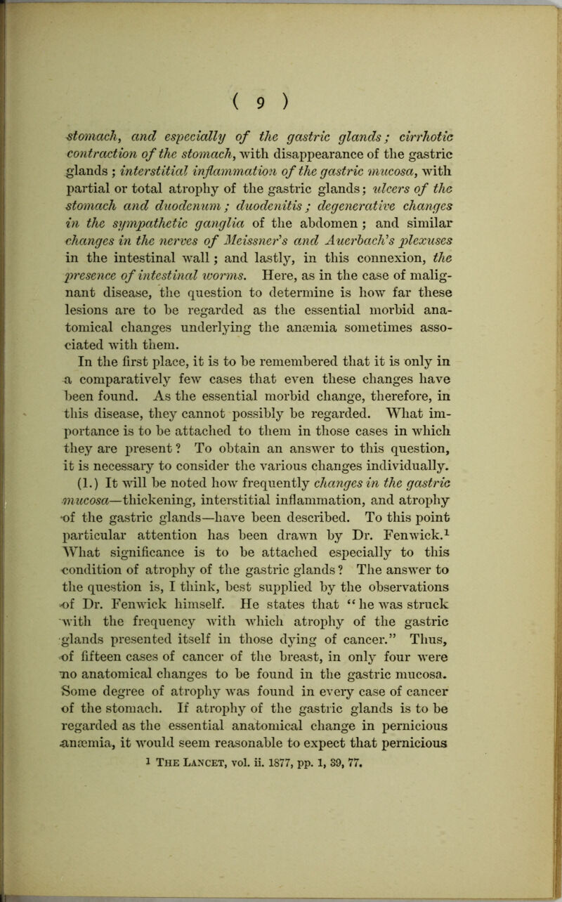 stomach, and especially of the gastric glands; cirrhotic contraction of the stomach, with disappearance of the gastric glands ; interstitial inflammation of the gastric mucosa, with partial or total atrophy of the gastric glands; ulcers of the stomach and duodenum; duodenitis; degenerative changes in the sympathetic ganglia of the abdomen ; and similar changes in the nerves of Meissner's and Auerbach's plexuses in the intestinal wall; and lastly, in this connexion, the presence of intestinal worms. Here, as in the case of malig- nant disease, the question to determine is how far these lesions are to be regarded as the essential morbid ana- tomical changes underlying the ancemia sometimes asso- ciated with them. In the first place, it is to be remembered that it is only in a comparatively few cases that even these changes have been found. As the essential morbid change, therefore, in this disease, they cannot possibly be regarded. What im- portance is to be attached to them in those cases in which they are present ? To obtain an answer to this question, it is necessary to consider the various changes individually. (1.) It will be noted how frequently changes in the gastric mucosa—thickening, interstitial inflammation, and atrophy of the gastric glands—have been described. To this point particular attention has been drawn by Dr. Fenwick.1 What significance is to be attached especially to this condition of atrophy of the gastric glands ? The answer to the question is, I think, best supplied by the observations of Dr. Fenwick himself. He states that “ he was struck with the frequency with which atrophy of the gastric glands presented itself in those dying of cancer.” Thus, of fifteen cases of cancer of the breast, in only four were mo anatomical changes to be found in the gastric mucosa. Some degree of atrophy was found in every case of cancer of the stomach. If atrophy of the gastric glands is to be regarded as the essential anatomical change in pernicious ancemia, it would seem reasonable to expect that pernicious i The Lancet, vol. ii. 1877, pp. 1, 89, 77.