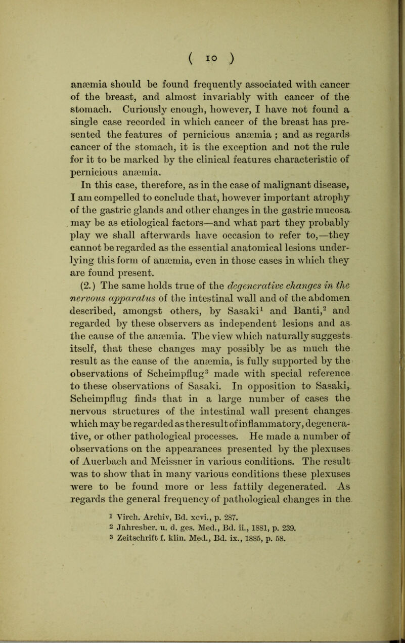 ( 1° ) anaemia should be found frequently associated with cancer of the breast, and almost invariably with cancer of the stomach. Curiously enough, however, I have not found a single case recorded in which cancer of the breast has pre- sented the features of pernicious anaemia ; and as regards cancer of the stomach, it is the exception and not the rule for it to be marked by the clinical features characteristic of pernicious anaemia. In this case, therefore, as in the case of malignant disease, I am compelled to conclude that, however important atrophy of the gastric glands and other changes in the gastric mucosa may be as etiological factors—and what part they probably play we shall afterwards have occasion to refer to,—they cannot be regarded as the essential anatomical lesions under- lying this form of anaemia, even in those cases in which they are found present. (2.) The same holds true of the degenerative changes in the nervous apparatus of the intestinal wall and of the abdomen described, amongst others, by Sasaki1 and Banti,2 and regarded by these observers as independent lesions and as the cause of the anaemia. The view which naturally suggests itself, that these changes may possibly be as much the result as the cause of the anaemia, is fully supported by the observations of Sclieimpflug3 made with special reference to these observations of Sasaki. In opposition to Sasaki, Sclieimpflug finds that in a large number of cases the nervous structures of the intestinal wall present changes which maybe regarded as the result of inflammatory, degenera- tive, or other pathological processes. He made a number of observations on the appearances presented by the plexuses of Auerbach and Meissner in various conditions. The result was to show that in many various conditions these plexuses were to be found more or less fattily degenerated. As regards the general frequency of pathological changes in the 1 Virch. Archiv, Bd. xevi., p. 287. 2 Jahresber. u. d. ges. Med., Bd. ii., 1881, p. 239.
