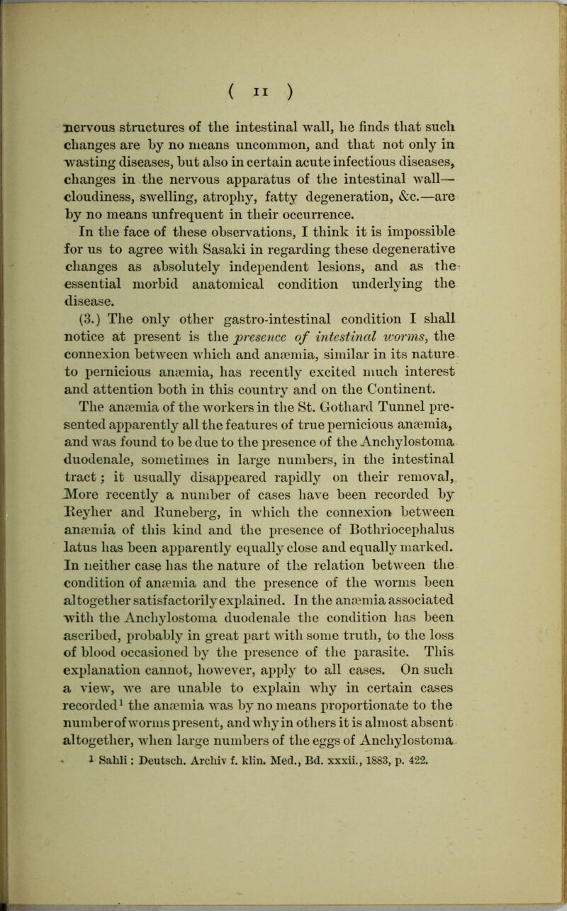 nervous structures of the intestinal wall, he finds that such changes are by no means uncommon, and that not only in wasting diseases, hut also in certain acute infectious diseases, changes in the nervous apparatus of the intestinal wall- cloudiness, swelling, atrophy, fatty degeneration, &c.—are by no means unfrequent in their occurrence. In the face of these observations, I think it is impossible for us to agree with Sasaki in regarding these degenerative changes as absolutely independent lesions, and as the essential morbid anatomical condition underlying the disease. (3.) The only other gastro-intestinal condition I shall notice at present is the presence of intestinal worms, the connexion between which and anaemia, similar in its nature to j>ernicious anaemia, has recently excited much interest and attention both in this country and on the Continent. The anaemia of the workers in the St. Gothard Tunnel pre- sented apparently all the features of true pernicious anaemia, and was found to be due to the presence of the Anchylostoma duodenale, sometimes in large numbers, in the intestinal tract; it usually disappeared rapidly on their removal, More recently a number of cases have been recorded by Reyher and Runeberg, in which the connexion between anaemia of this kind and the presence of Bothriocephalus latus has been apparently equally close and equally marked. In neither case has the nature of the relation between the condition of anaemia and the presence of the worms been altogether satisfactorily explained. In the anaemia associated with the Anchylostoma duodenale the condition has been ascribed, probably in great part with some truth, to the loss of blood occasioned by the presence of the parasite. This explanation cannot, however, apply to all cases. On such a view, we are unable to explain why in certain cases recorded1 the anaemia was by no means proportionate to the number of worms present, and why in others it is almost absent altogether, when large numbers of the eggs of Anchylostoma